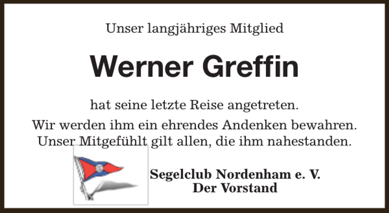<p>Unser langjähriges Mitglied</p><p>Werner Grefﬁn<br />hat seine letzte Reise angetreten.<br />Wir werden ihm ein ehrendes Andenken bewahren.<br />Unser Mitgefühlt gilt allen, die ihm nahestanden.<br />Segelclub Nordenham e. V.<br />Der Vorstand</p>