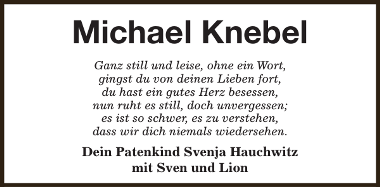 <p>Michael Knebel<br />Ganz still und leise, ohne ein Wort,<br />gingst du von deinen Lieben fort,<br />du hast ein gutes Herz besessen,<br />nun ruht es still, doch unvergessen;<br />es ist so schwer, es zu verstehen,<br />dass wir dich niemals wiedersehen.</p><p>Dein Patenkind Svenja Hauchwitz<br />mit Sven und Lion</p>