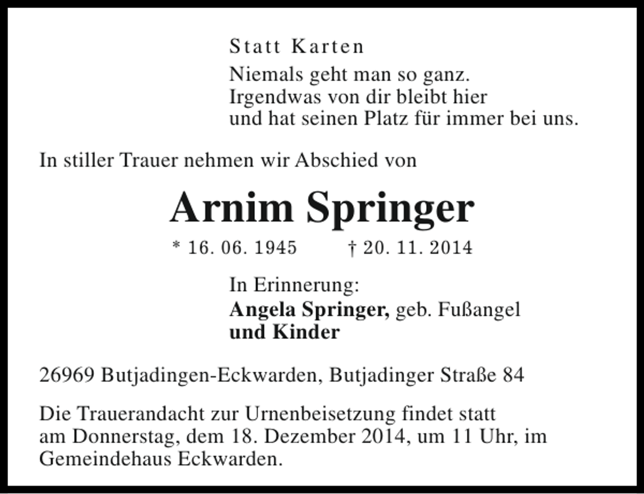 <p>Statt Karten<br />Niemals geht man so ganz.<br />Irgendwas von dir bleibt hier<br />und hat seinen Platz für immer bei uns.<br />In stiller Trauer nehmen wir Abschied von</p><p>Arnim Springer<br />* 16. 06. 1945</p><p>† 20. 11. 2014</p><p>In Erinnerung:<br />Angela Springer, geb. Fußangel<br />und Kinder<br />26969 Butjadingen-Eckwarden, Butjadinger Straße 84<br />Die Trauerandacht zur Urnenbeisetzung findet statt<br />am Donnerstag, dem 18. Dezember 2014, um 11 Uhr, im<br />Gemeindehaus Eckwarden.</p>