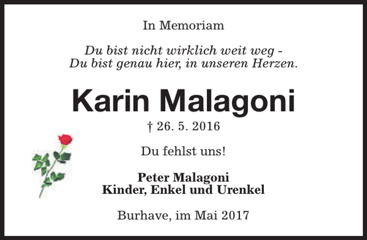 <p>In Memoriam<br />Du bist nicht wirklich weit weg Du bist genau hier, in unseren Herzen.</p><p>Karin Malagoni<br />† 26. 5. 2016</p><p>Du fehlst uns!<br />Peter Malagoni<br />Kinder, Enkel und Urenkel<br />Burhave, im Mai 2017</p>