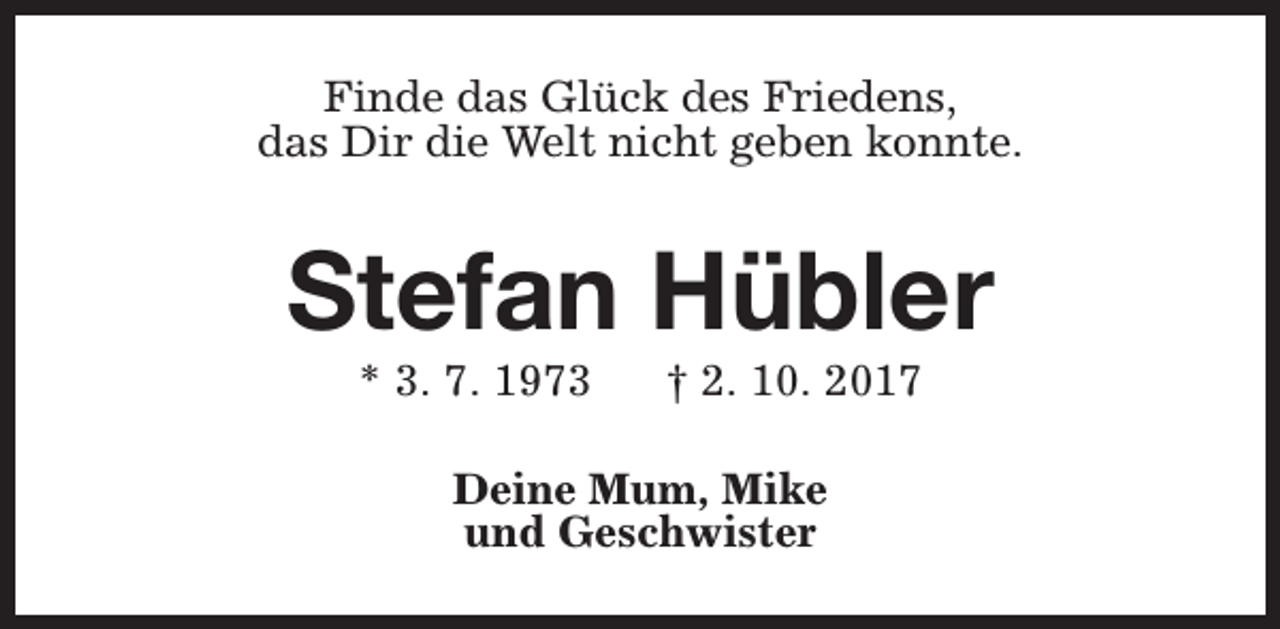 <p>Finde das Glück des Friedens,<br />das Dir die Welt nicht geben konnte.</p><p>Stefan Hübler<br />* 3. 7. 1973</p><p>† 2. 10. 2017</p><p>Deine Mum, Mike<br />und Geschwister</p>