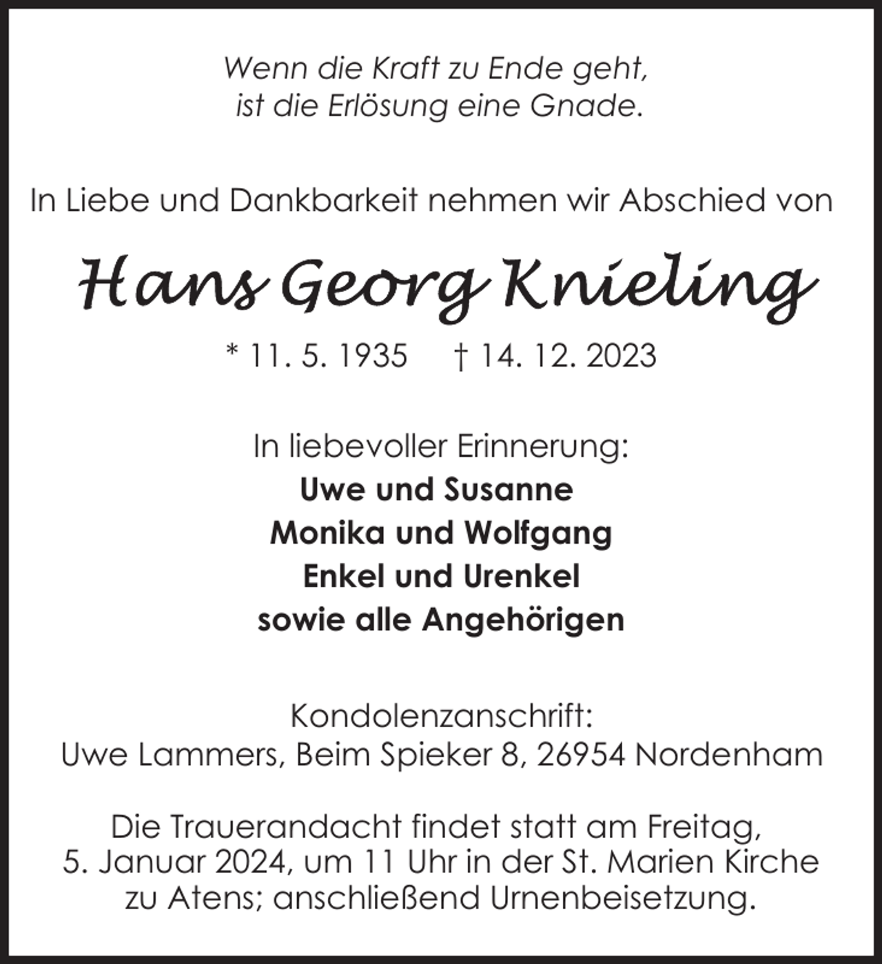 <p>Wenn die Kraft zu Ende geht,<br />ist die Erlösung eine Gnade.</p><p>In Liebe und Dankbarkeit nehmen wir Abschied von</p><p>* 11. 5. 1935</p><p>† 14. 12. 2023</p><p>In liebevoller Erinnerung:<br />Uwe und Susanne<br />Monika und Wolfgang<br />Enkel und Urenkel<br />sowie alle Angehörigen<br />Kondolenzanschrift:<br />Uwe Lammers, Beim Spieker 8, 26954 Nordenham<br />Die Trauerandacht findet statt am Freitag,<br />5. Januar 2024, um 11 Uhr in der St. Marien Kirche<br />zu Atens; anschließend Urnenbeisetzung.</p>