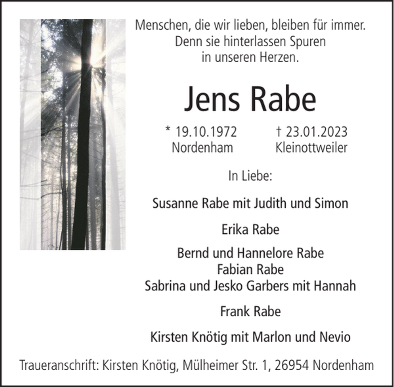 <p>Menschen, die wir lieben, bleiben für immer.<br />Denn sie hinterlassen Spuren<br />in unseren Herzen.</p><p>Jens Rabe<br />* 19.10.1972<br />Nordenham</p><p>† 23.01.2023<br />Kleinottweiler</p><p>In Liebe:<br />Susanne Rabe mit Judith und Simon<br />Erika Rabe<br />Bernd und Hannelore Rabe<br />Fabian Rabe<br />Sabrina und Jesko Garbers mit Hannah<br />Frank Rabe<br />Kirsten Knötig mit Marlon und Nevio<br />Traueranschrift: Kirsten Knötig, Mülheimer Str. 1, 26954 Nordenham</p>