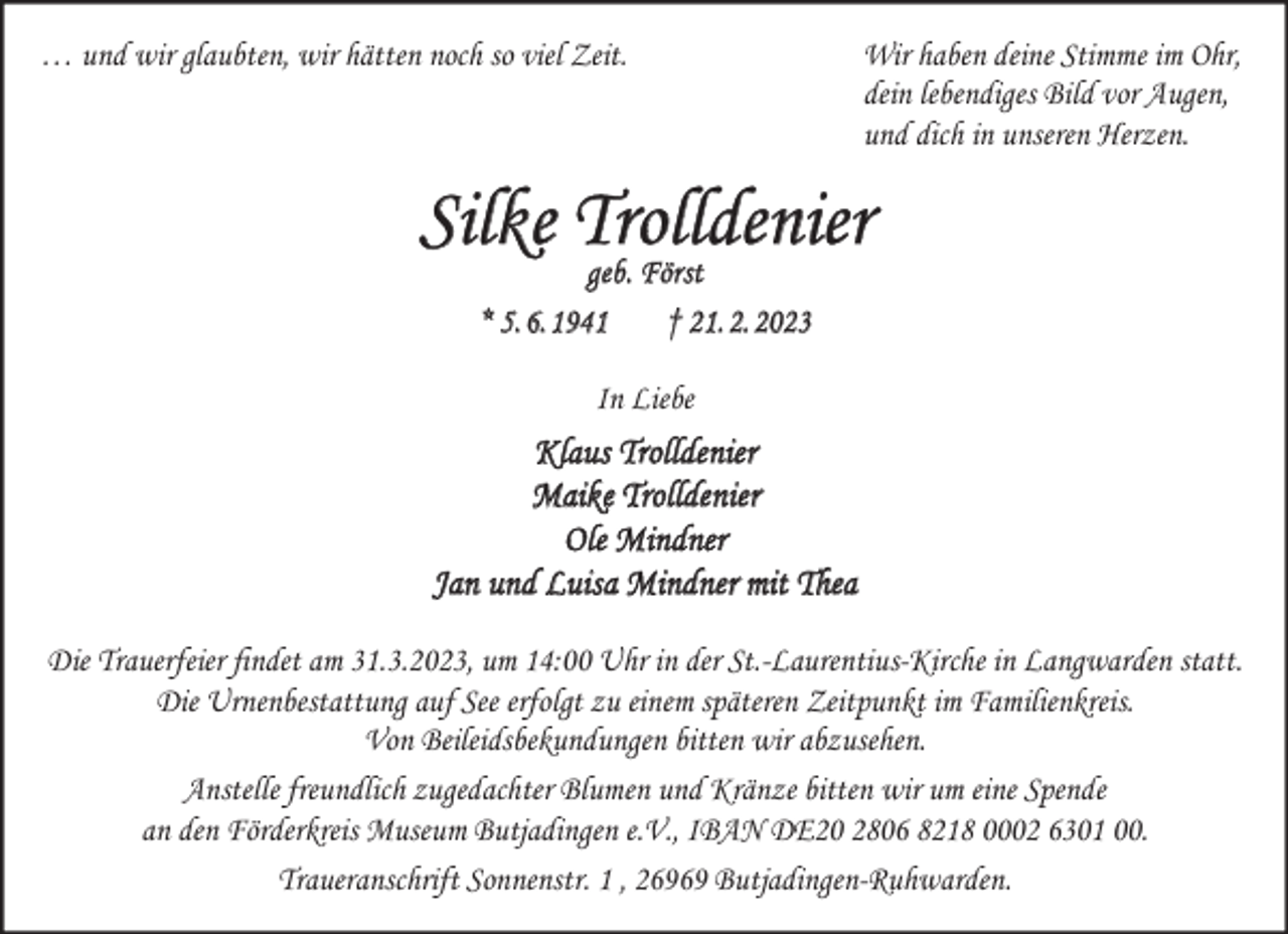 <p>… und wir glaubten, wir hätten noch so viel Zeit.</p><p>Wir haben deine Stimme im Ohr,<br />dein lebendiges Bild vor Augen,<br />und dich in unseren Herzen.</p><p>Silke Trolldenier<br />geb. Först<br />* 5.6.1941</p><p>† 21.2.2023</p><p>In Liebe</p><p>Klaus Trolldenier<br />Maike Trolldenier<br />Ole Mindner<br />Jan und Luisa Mindner mit Thea<br />Die Trauerfeier findet am 31.3.2023, um 14:00 Uhr in der St.-Laurentius-Kirche in Langwarden statt.<br />Die Urnenbestattung auf See erfolgt zu einem späteren Zeitpunkt im Familienkreis.<br />Von Beileidsbekundungen bitten wir abzusehen.<br />Anstelle freundlich zugedachter Blumen und Kränze bitten wir um eine Spende<br />an den Förderkreis Museum Butjadingen e.V., IBAN DE20 2806 8218 0002 6301 00.<br />Traueranschrift Sonnenstr. 1 , 26969 Butjadingen-Ruhwarden.</p>