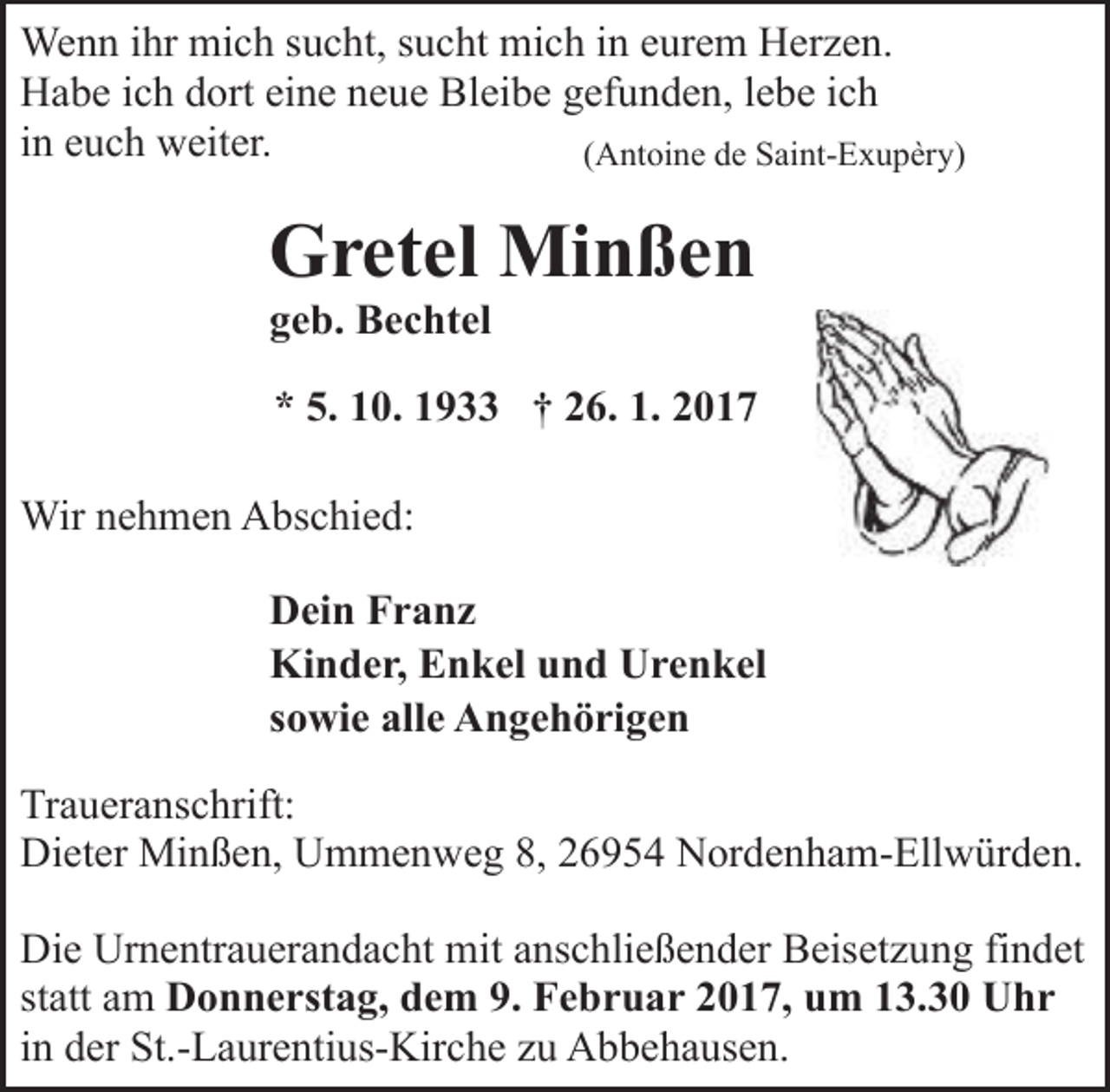 <p>Wenn ihr mich sucht, sucht mich in eurem Herzen.<br />Habe ich dort eine neue Bleibe gefunden, lebe ich<br />in euch weiter.<br />(Antoine de Saint-Exupèry)</p><p>Gretel Minßen<br />geb. Bechtel</p><p>* 5. 10. 1933 † 26. 1. 2017<br />Wir nehmen Abschied:<br />Dein Franz<br />Kinder, Enkel und Urenkel<br />sowie alle Angehörigen<br />Traueranschrift:<br />Dieter Minßen, Ummenweg 8, 26954 Nordenham-Ellwürden.<br />Die Urnentrauerandacht mit anschließender Beisetzung findet<br />statt am Donnerstag, dem 9. Februar 2017, um 13.30 Uhr<br />in der St.-Laurentius-Kirche zu Abbehausen.</p>