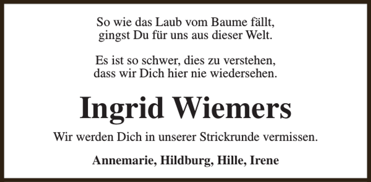 <p>So wie das Laub vom Baume fällt,<br />gingst Du für uns aus dieser Welt.<br />Es ist so schwer, dies zu verstehen,<br />dass wir Dich hier nie wiedersehen.</p><p>Ingrid Wiemers</p><p>Wir werden Dich in unserer Strickrunde vermissen.<br />Annemarie, Hildburg, Hille, Irene</p>