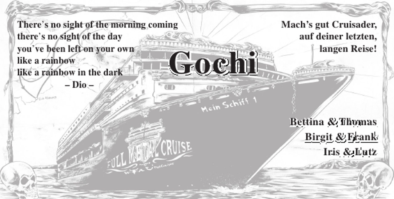 <p>There’s no sight of the morning coming<br />there’s no sight of the day<br />you’ve been left on your own<br />like a rainbow<br />like a rainbow in the dark<br />– Dio –</p><p>Gochi</p><p>Mach’s gut Cruisader,<br />auf deiner letzten,<br />langen Reise!</p><p>Bettina &amp; Thomas<br />Birgit &amp; Frank<br />Iris &amp; Lutz</p>