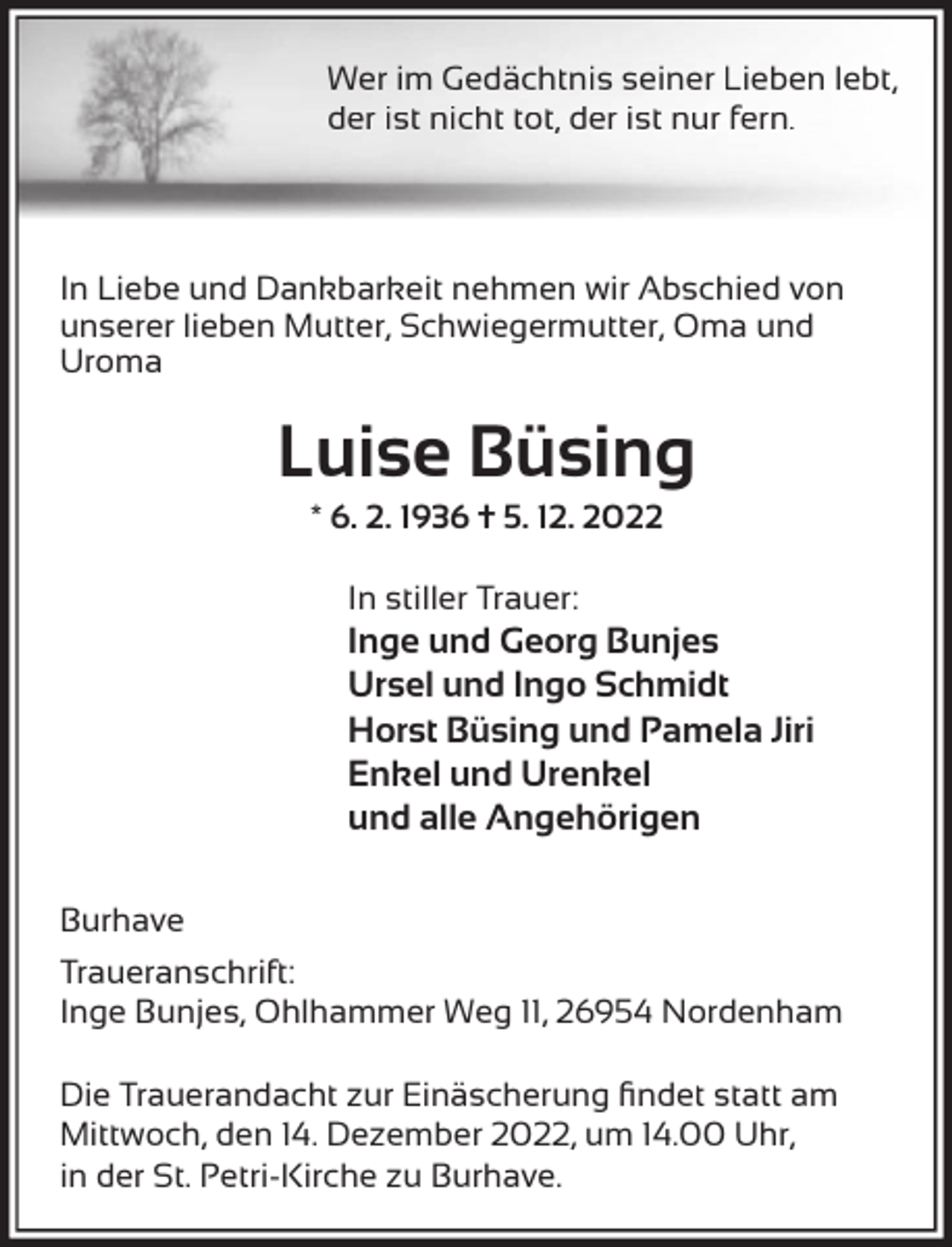 <p>Wer im Gedächtnis seiner Lieben lebt,<br />der ist nicht tot, der ist nur fern.</p><p>In Liebe und Dankbarkeit nehmen wir Abschied von<br />unserer lieben Mutter, Schwiegermutter, Oma und<br />Uroma</p><p>Luise Büsing<br />* 6. 2. 1936 † 5. 12. 2022<br />In stiller Trauer:</p><p>Inge und Georg Bunjes<br />Ursel und Ingo Schmidt<br />Horst Büsing und Pamela Jiri<br />Enkel und Urenkel<br />und alle Angehörigen</p><p>Burhave<br />Traueranschrift:<br />Inge Bunjes, Ohlhammer Weg 11, 26954 Nordenham<br />Die Trauerandacht zur Einäscherung ﬁndet statt am<br />Mittwoch, den 14. Dezember 2022, um 14.00 Uhr,<br />in der St. Petri-Kirche zu Burhave.</p>