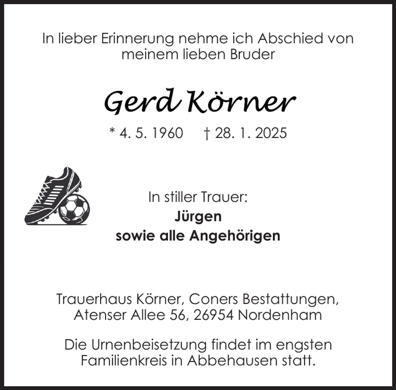 <p>In lieber Erinnerung nehme ich Abschied von<br />meinem lieben Bruder</p>
<p>* 4. 5. 1960</p>
<p>† 28. 1. 2025</p>
<p>In stiller Trauer:<br />Jürgen<br />sowie alle Angehörigen</p>
<p>Trauerhaus Körner, Coners Bestattungen,<br />Atenser Allee 56, 26954 Nordenham<br />Die Urnenbeisetzung findet im engsten<br />Familienkreis in Abbehausen statt.</p>
