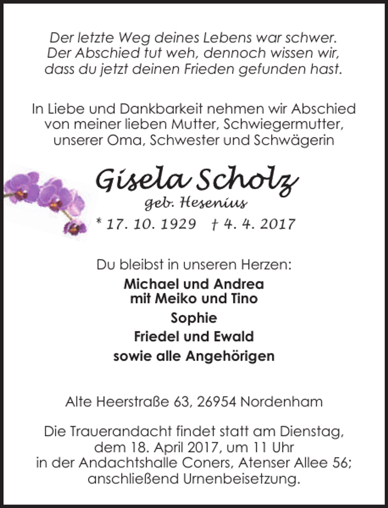 <p>Der letzte Weg deines Lebens war schwer.<br />Der Abschied tut weh, dennoch wissen wir,<br />dass du jetzt deinen Frieden gefunden hast.<br />In Liebe und Dankbarkeit nehmen wir Abschied<br />von meiner lieben Mutter, Schwiegermutter,<br />unserer Oma, Schwester und Schwägerin</p><p>geb. Hes<br />ge<br />esenius<br />* 17. 10. 1929</p><p>† 4. 4. 2017</p><p>Du bleibst in unseren Herzen:<br />Michael und Andrea<br />mit Meiko und Tino<br />Sophie<br />Friedel und Ewald<br />sowie alle Angehörigen<br />Alte Heerstraße 63, 26954 Nordenham</p><p>Die Trauerandacht findet statt am Dienstag,<br />dem 18. April 2017, um 11 Uhr<br />in der Andachtshalle Coners, Atenser Allee 56;<br />anschließend Urnenbeisetzung.</p>