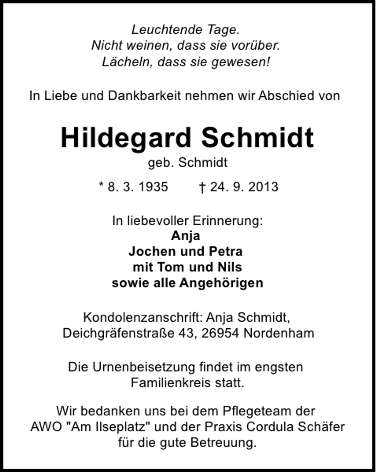 <p>Leuchtende Tage.<br />Nicht weinen, dass sie vorüber.<br />Lächeln, dass sie gewesen!<br />In Liebe und Dankbarkeit nehmen wir Abschied von</p><p>Hildegard Schmidt<br />geb. Schmidt</p><p>* 8. 3. 1935</p><p>† 24. 9. 2013</p><p>In liebevoller Erinnerung:<br />Anja<br />Jochen und Petra<br />mit Tom und Nils<br />sowie alle Angehörigen<br />Kondolenzanschrift: Anja Schmidt,<br />Deichgräfenstraße 43, 26954 Nordenham<br />Die Urnenbeisetzung findet im engsten<br />Familienkreis statt.<br />Wir bedanken uns bei dem Pflegeteam der<br />AWO "Am Ilseplatz" und der Praxis Cordula Schäfer<br />für die gute Betreuung.</p>