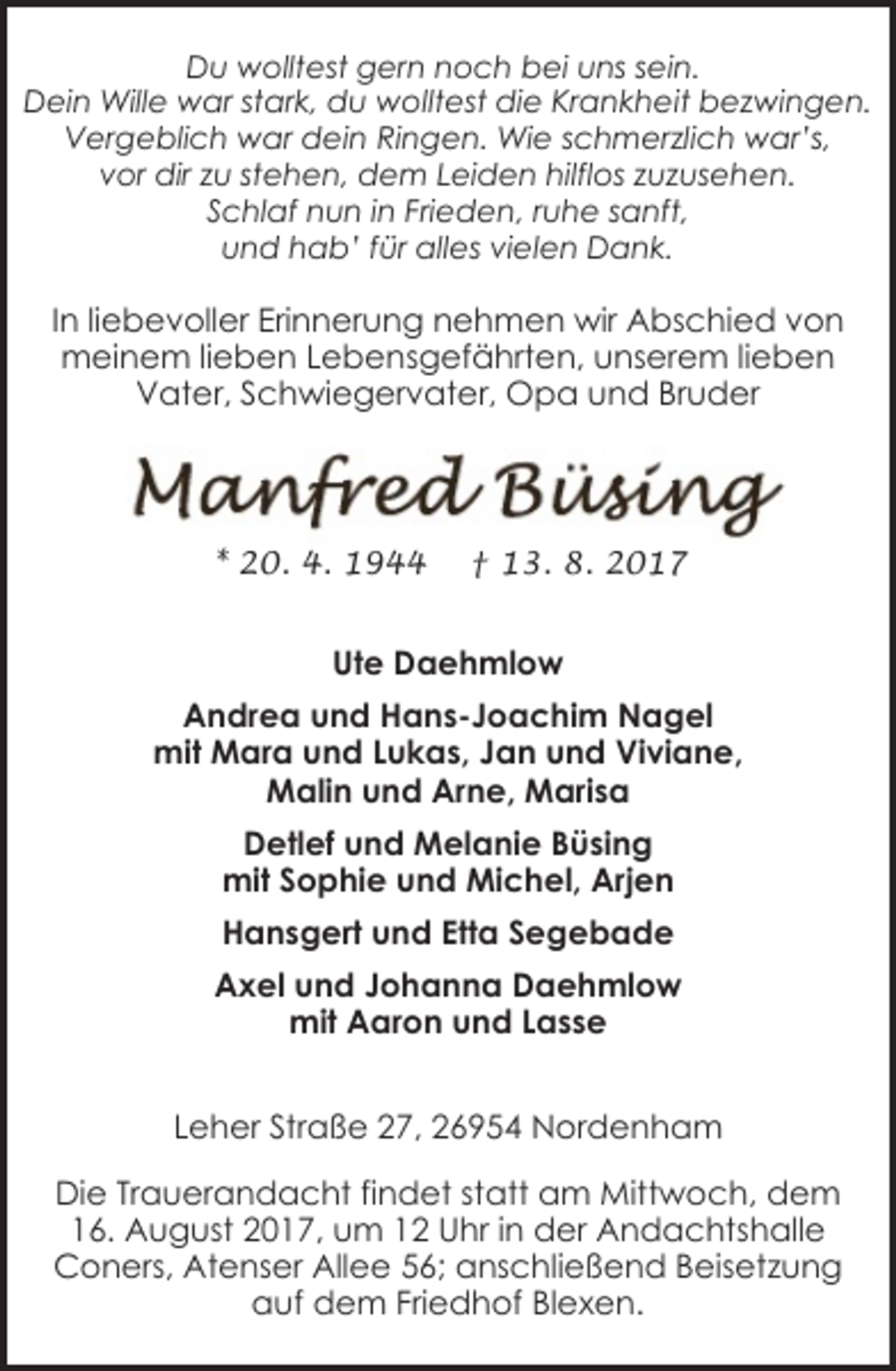 <p>Du wolltest gern noch bei uns sein.<br />Dein Wille war stark, du wolltest die Krankheit bezwingen.<br />Vergeblich war dein Ringen. Wie schmerzlich war’s,<br />vor dir zu stehen, dem Leiden hilflos zuzusehen.<br />Schlaf nun in Frieden, ruhe sanft,<br />und hab’ für alles vielen Dank.</p><p>In liebevoller Erinnerung nehmen wir Abschied von<br />meinem lieben Lebensgefährten, unserem lieben<br />Vater, Schwiegervater, Opa und Bruder</p><p>* 20. 4. 1944</p><p>† 13. 8. 2017</p><p>Ute Daehmlow<br />Andrea und Hans-Joachim Nagel<br />mit Mara und Lukas, Jan und Viviane,<br />Malin und Arne, Marisa<br />Detlef und Melanie Büsing<br />mit Sophie und Michel, Arjen<br />Hansgert und Etta Segebade<br />Axel und Johanna Daehmlow<br />mit Aaron und Lasse<br />Leher Straße 27, 26954 Nordenham<br />Die Trauerandacht findet statt am Mittwoch, dem<br />16. August 2017, um 12 Uhr in der Andachtshalle<br />Coners, Atenser Allee 56; anschließend Beisetzung<br />auf dem Friedhof Blexen.</p>