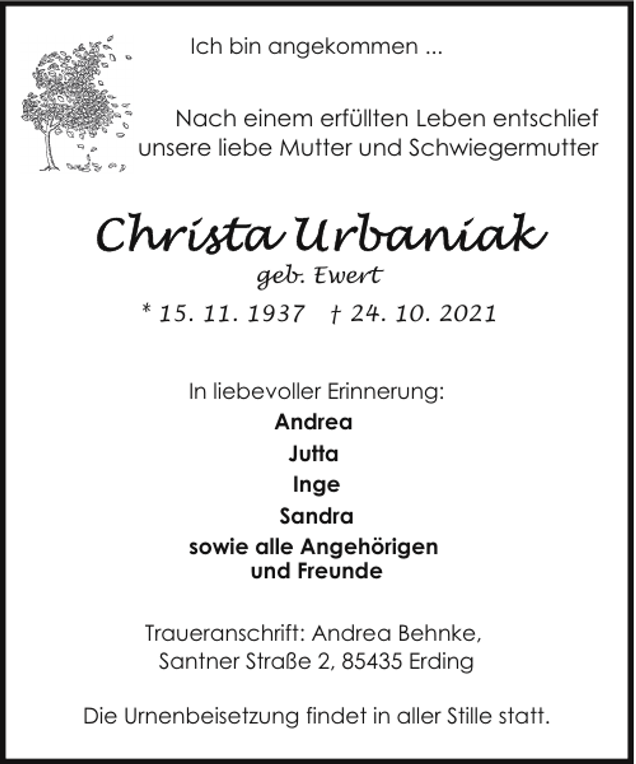 <p>Ich bin angekommen ...</p>
<p>Nach einem erfüllten Leben entschlief<br />unsere liebe Mutter und Schwiegermutter</p>
<p>geb. Ewert<br />* 15. 11. 1937</p>
<p>† 24. 10. 2021</p>
<p>In liebevoller Erinnerung:<br />Andrea<br />Jutta<br />Inge<br />Sandra<br />sowie alle Angehörigen<br />und Freunde<br />Traueranschrift: Andrea Behnke,<br />Santner Straße 2, 85435 Erding<br />Die Urnenbeisetzung findet in aller Stille statt.</p>
