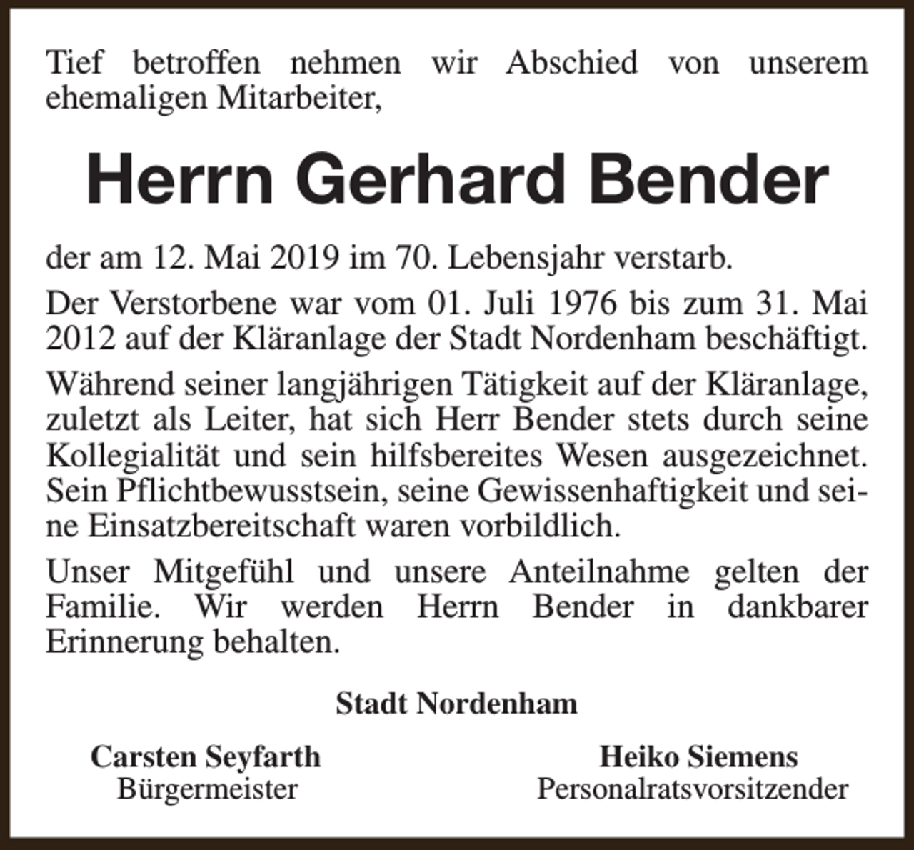 <p>Tief betroffen nehmen wir Abschied von unserem<br />ehemaligen Mitarbeiter,</p><p>Herrn Gerhard Bender<br />der am 12. Mai 2019 im 70. Lebensjahr verstarb.<br />Der Verstorbene war vom 01. Juli 1976 bis zum 31. Mai<br />2012 auf der Kläranlage der Stadt Nordenham beschäftigt.<br />Während seiner langjährigen Tätigkeit auf der Kläranlage,<br />zuletzt als Leiter, hat sich Herr Bender stets durch seine<br />Kollegialität und sein hilfsbereites Wesen ausgezeichnet.<br />Sein Pflichtbewusstsein, seine Gewissenhaftigkeit und seine Einsatzbereitschaft waren vorbildlich.<br />Unser Mitgefühl und unsere Anteilnahme gelten der<br />Familie. Wir werden Herrn Bender in dankbarer<br />Erinnerung behalten.<br />Stadt Nordenham<br />Carsten Seyfarth<br />Bürgermeister</p><p>Heiko Siemens<br />Personalratsvorsitzender</p>