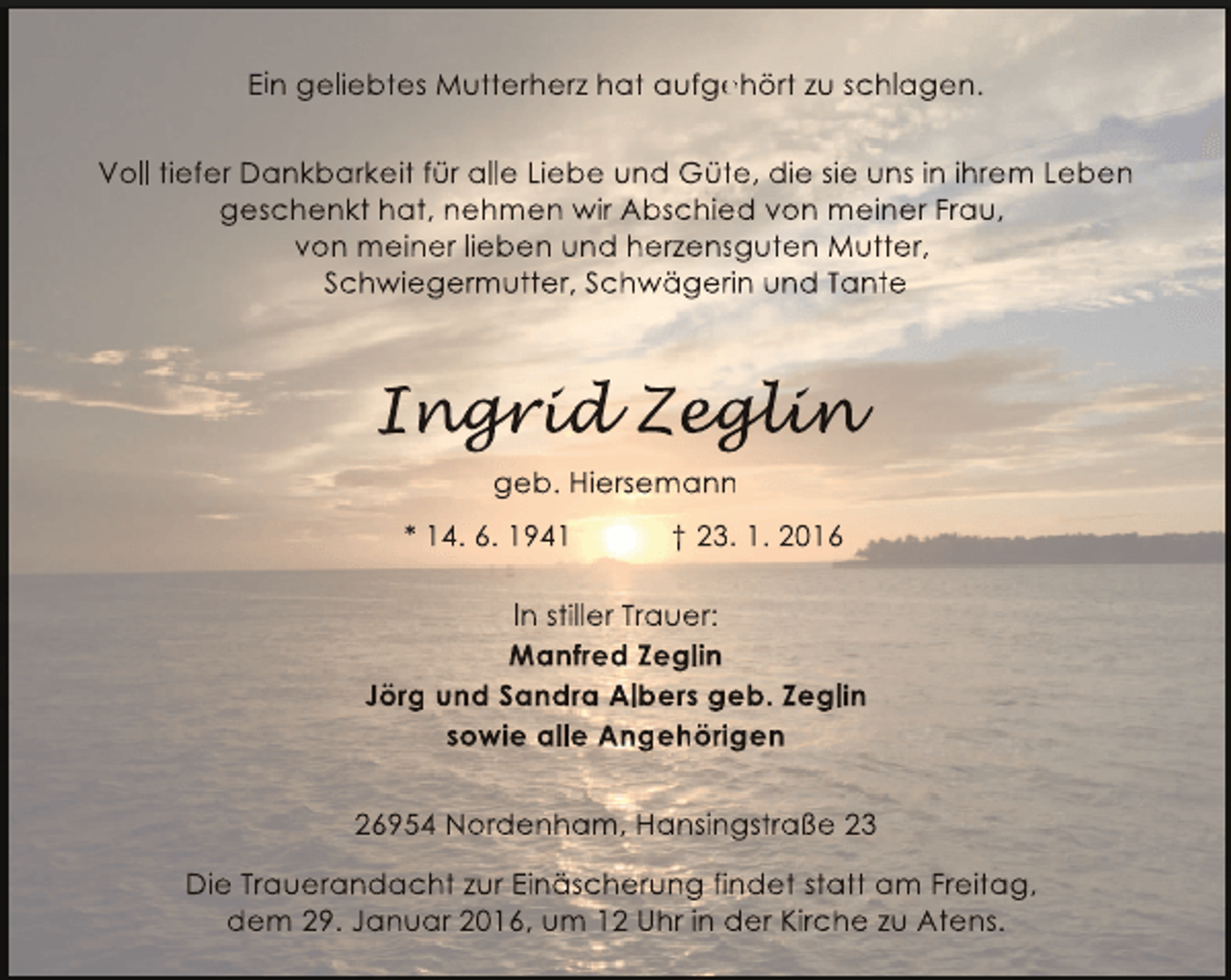 <p>Ein geliebtes Mutterherz hat aufgehört zu schlagen.<br />e<br />Voll tiefer Dankbarkeit für alle Liebe und Güte, die sie uns in ihrem Leben<br />t<br />geschenkt hat, nehmen wir Abschied von meiner Frau,<br />e<br />von meiner lieben und herzensguten Mutter,<br />s<br />Schwiegermutter, Schwägerin und Tante<br />r</p><p>Ingrid Zeglin<br />ngr d eglin<br />grid<br />gli<br />geb. Hiersemann<br />n<br />* 14. 6. 1941</p><p>† 23. 1. 2016<br />3</p><p>In stiller Trauer:<br />Manfred Zeglin<br />Jörg und Sandra Albers geb. Zeglin<br />g<br />sowie alle Angehörigen<br />26954 Nordenham, Hansingstraße 23<br />Die Trauerandacht zur Einäscherung findet statt am Freitag,<br />dem 29. Januar 2016, um 12 Uhr in der Kirche zu Atens.</p>