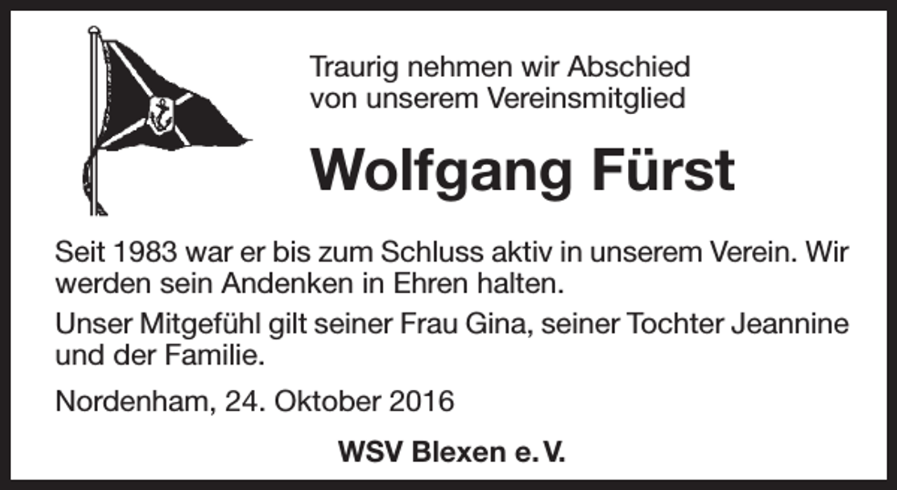 <p>Traurig nehmen wir Abschied<br />von unserem Vereinsmitglied</p><p>Wolfgang Fürst<br />Seit 1983 war er bis zum Schluss aktiv in unserem Verein. Wir<br />werden sein Andenken in Ehren halten.<br />Unser Mitgefühl gilt seiner Frau Gina, seiner Tochter Jeannine<br />und der Familie.<br />Nordenham, 24. Oktober 2016<br />WSV Blexen e. V.</p>