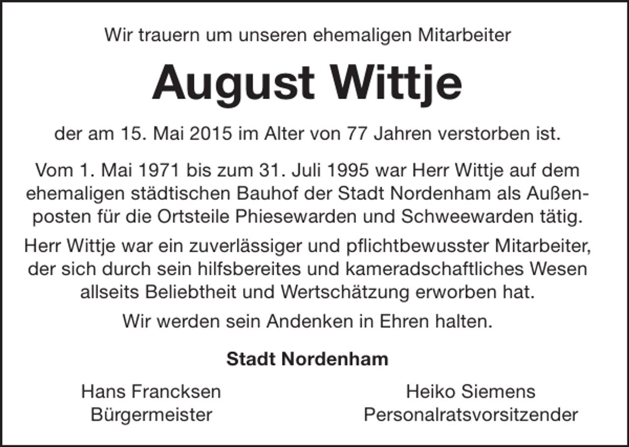 <p>Wir trauern um unseren ehemaligen Mitarbeiter</p><p>August Wittje<br />der am 15. Mai 2015 im Alter von 77 Jahren verstorben ist.<br />Vom 1. Mai 1971 bis zum 31. Juli 1995 war Herr Wittje auf dem<br />ehemaligen städtischen Bauhof der Stadt Nordenham als Außenposten für die Ortsteile Phiesewarden und Schweewarden tätig.<br />Herr Wittje war ein zuverlässiger und pflichtbewusster Mitarbeiter,<br />der sich durch sein hilfsbereites und kameradschaftliches Wesen<br />allseits Beliebtheit und Wertschätzung erworben hat.<br />Wir werden sein Andenken in Ehren halten.<br />Stadt Nordenham<br />Hans Francksen<br />Bürgermeister</p><p>Heiko Siemens<br />Personalratsvorsitzender</p>