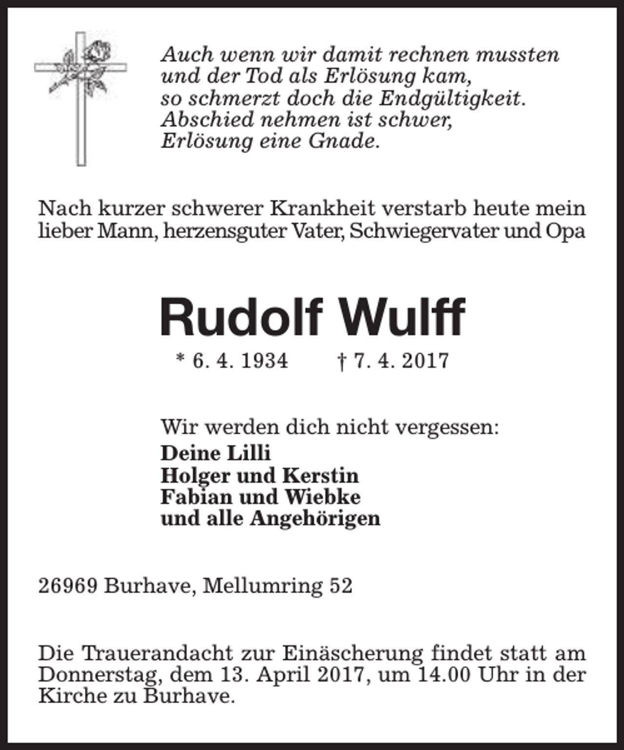 <p>Auch wenn wir damit rechnen mussten<br />und der Tod als Erlösung kam,<br />so schmerzt doch die Endgültigkeit.<br />Abschied nehmen ist schwer,<br />Erlösung eine Gnade.<br />Nach kurzer schwerer Krankheit verstarb heute mein<br />lieber Mann, herzensguter Vater, Schwiegervater und Opa</p><p>Rudolf Wulff<br />* 6. 4. 1934</p><p>† 7. 4. 2017</p><p>Wir werden dich nicht vergessen:<br />Deine Lilli<br />Holger und Kerstin<br />Fabian und Wiebke<br />und alle Angehörigen<br />26969 Burhave, Mellumring 52<br />Die Trauerandacht zur Einäscherung findet statt am<br />Donnerstag, dem 13. April 2017, um 14.00 Uhr in der<br />Kirche zu Burhave.</p>