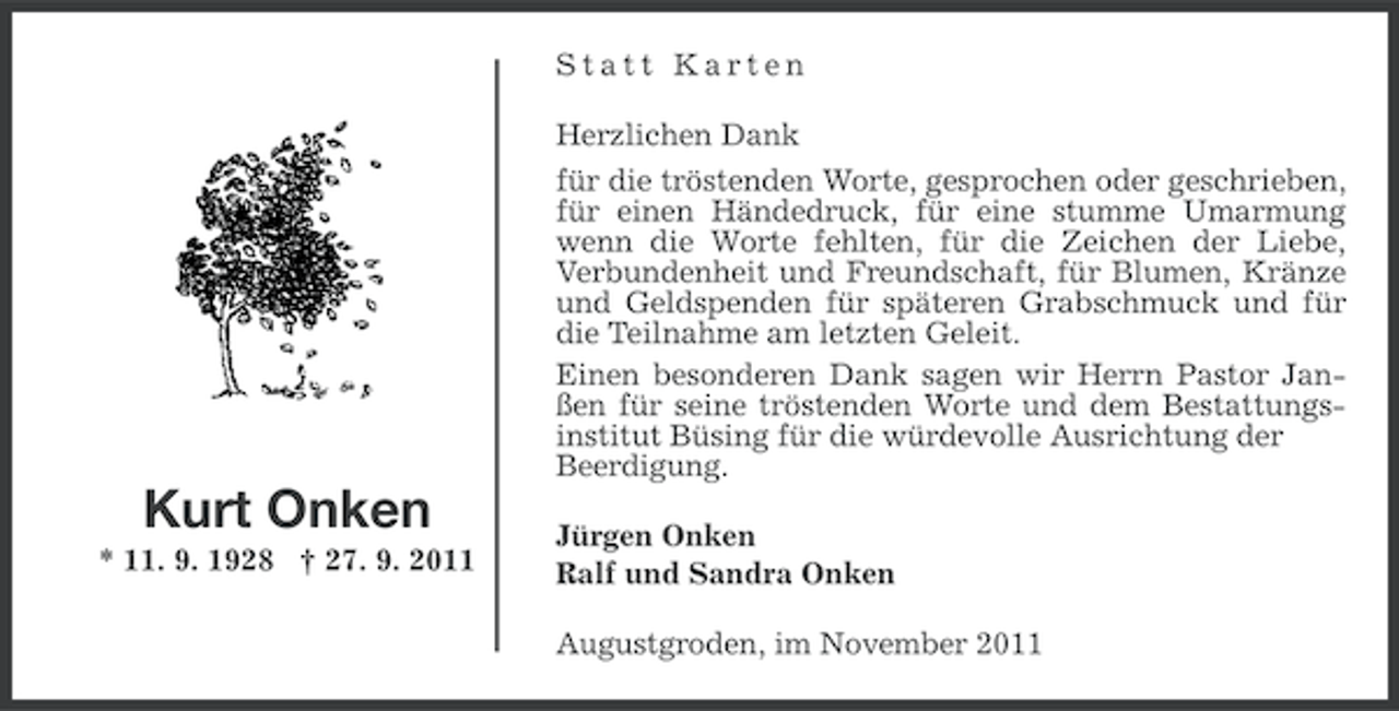 <p>Statt Karten<br />Herzlichen Dank<br />für die tröstenden Worte, gesprochen oder geschrieben,<br />für einen Händedruck, für eine stumme Umarmung<br />wenn die Worte fehlten, für die Zeichen der Liebe,<br />Verbundenheit und Freundschaft, für Blumen, Kränze<br />und Geldspenden für späteren Grabschmuck und für<br />die Teilnahme am letzten Geleit.<br />Einen besonderen Dank sagen wir Herrn Pastor Janßen für seine tröstenden Worte und dem Bestattungsinstitut Büsing für die würdevolle Ausrichtung der<br />Beerdigung.</p><p>Kurt Onken<br />* 11. 9. 1928 † 27. 9. 2011</p><p>Jürgen Onken<br />Ralf und Sandra Onken<br />Augustgroden, im November 2011</p>