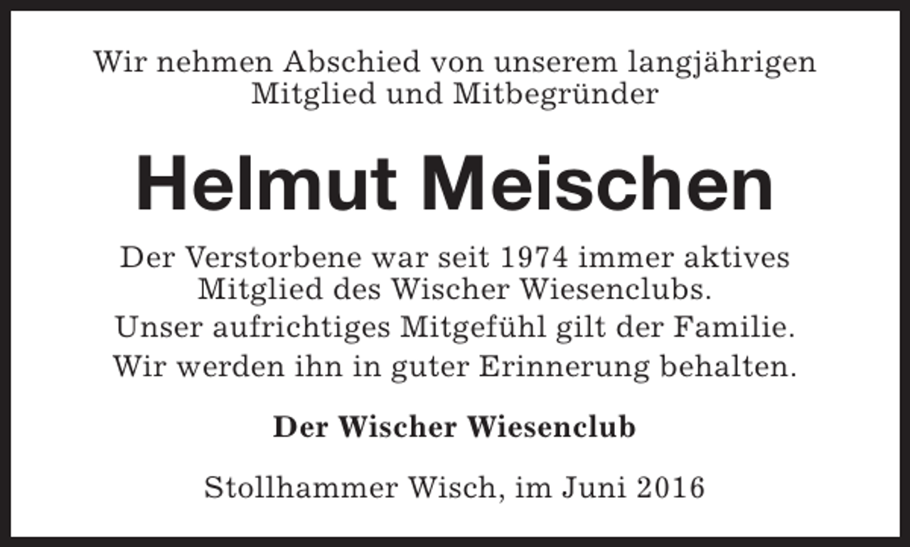<p>Wir nehmen Abschied von unserem langjährigen<br />Mitglied und Mitbegründer</p><p>Helmut Meischen<br />Der Verstorbene war seit 1974 immer aktives<br />Mitglied des Wischer Wiesenclubs.<br />Unser aufrichtiges Mitgefühl gilt der Familie.<br />Wir werden ihn in guter Erinnerung behalten.<br />Der Wischer Wiesenclub<br />Stollhammer Wisch, im Juni 2016</p>