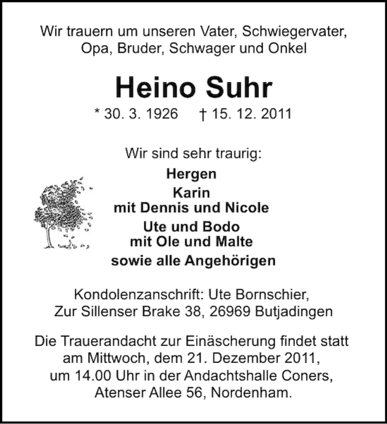 <p>Wir trauern um unseren Vater, Schwiegervater,<br />Opa, Bruder, Schwager und Onkel</p><p>Heino Suhr<br />* 30. 3. 1926</p><p>† 15. 12. 2011</p><p>Wir sind sehr traurig:<br />Hergen<br />Karin<br />mit Dennis und Nicole<br />Ute und Bodo<br />mit Ole und Malte<br />sowie alle Angehörigen<br />Kondolenzanschrift: Ute Bornschier,<br />Zur Sillenser Brake 38, 26969 Butjadingen<br />Die Trauerandacht zur Einäscherung findet statt<br />am Mittwoch, dem 21. Dezember 2011,<br />um 14.00 Uhr in der Andachtshalle Coners,<br />Atenser Allee 56, Nordenham.</p>
