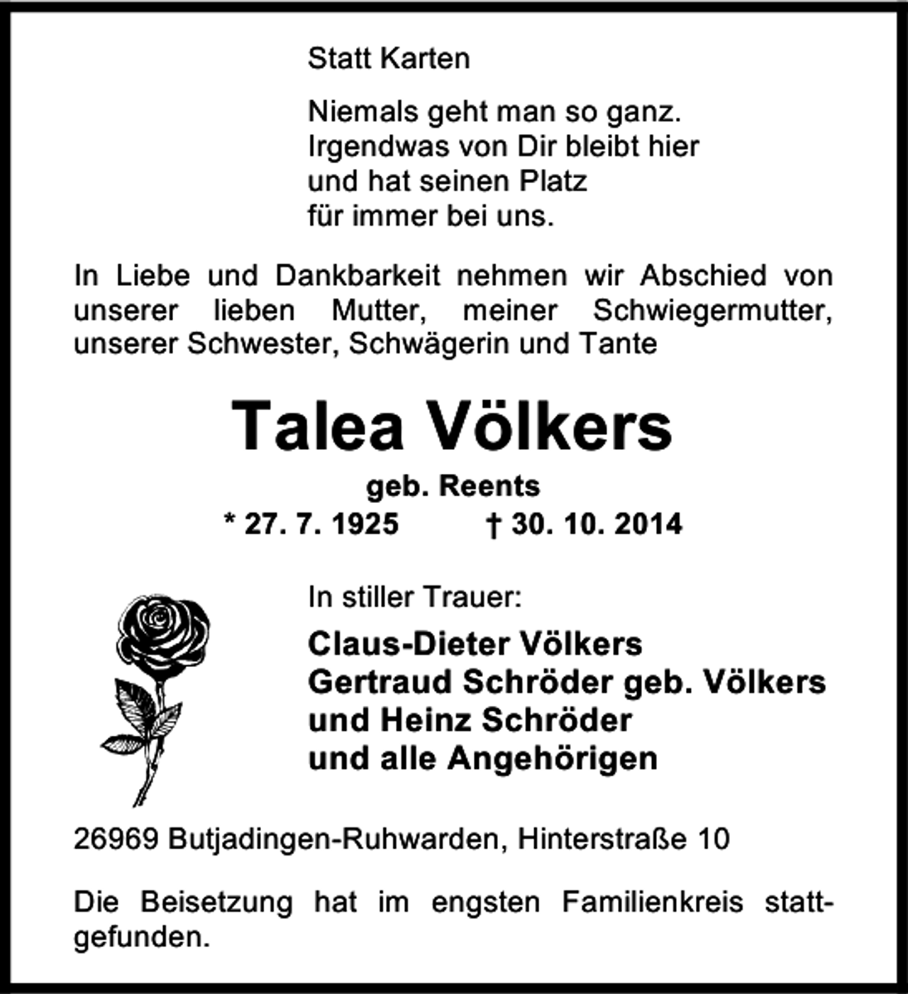 <p>Statt Karten<br />Niemals geht man so ganz.<br />Irgendwas von Dir bleibt hier<br />und hat seinen Platz<br />für immer bei uns.<br />In Liebe und Dankbarkeit nehmen wir Abschied von<br />unserer lieben Mutter, meiner Schwiegermutter,<br />unserer Schwester, Schwägerin und Tante</p><p>Talea Völkers</p><p>geb. Reents<br />* 27. 7. 1925<br />† 30. 10. 2014<br />In stiller Trauer:</p><p>Claus-Dieter Völkers<br />Gertraud Schröder geb. Völkers<br />und Heinz Schröder<br />und alle Angehörigen<br />26969 Butjadingen-Ruhwarden, Hinterstraße 10<br />Die Beisetzung hat im engsten Familienkreis stattgefunden.</p>