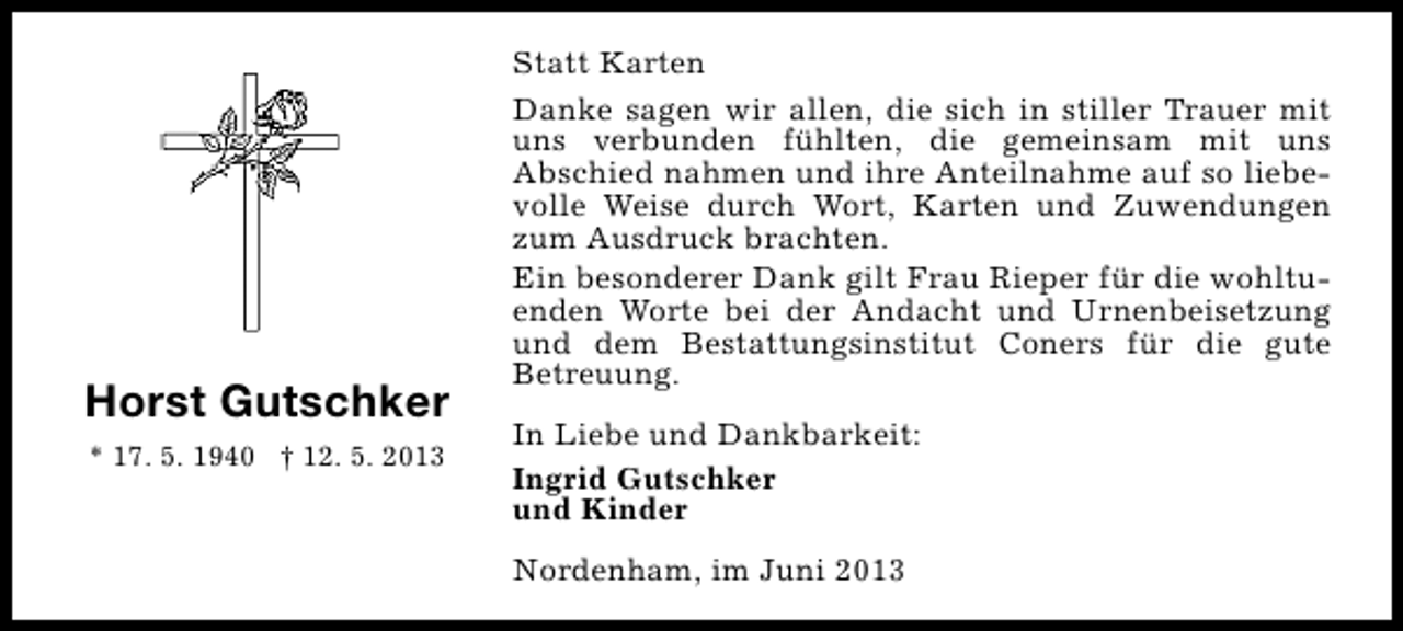 <p>Horst Gutschker<br />* 17. 5. 1940 † 12. 5. 2013</p><p>Statt Karten<br />Danke sagen wir allen, die sich in stiller Trauer mit<br />uns verbunden fühlten, die gemeinsam mit uns<br />Abschied nahmen und ihre Anteilnahme auf so liebevolle Weise durch Wort, Karten und Zuwendungen<br />zum Ausdruck brachten.<br />Ein besonderer Dank gilt Frau Rieper für die wohltuenden Worte bei der Andacht und Urnenbeisetzung<br />und dem Bestattungsinstitut Coners für die gute<br />Betreuung.<br />In Liebe und Dankbarkeit:<br />Ingrid Gutschker<br />und Kinder<br />Nordenham, im Juni 2013</p>