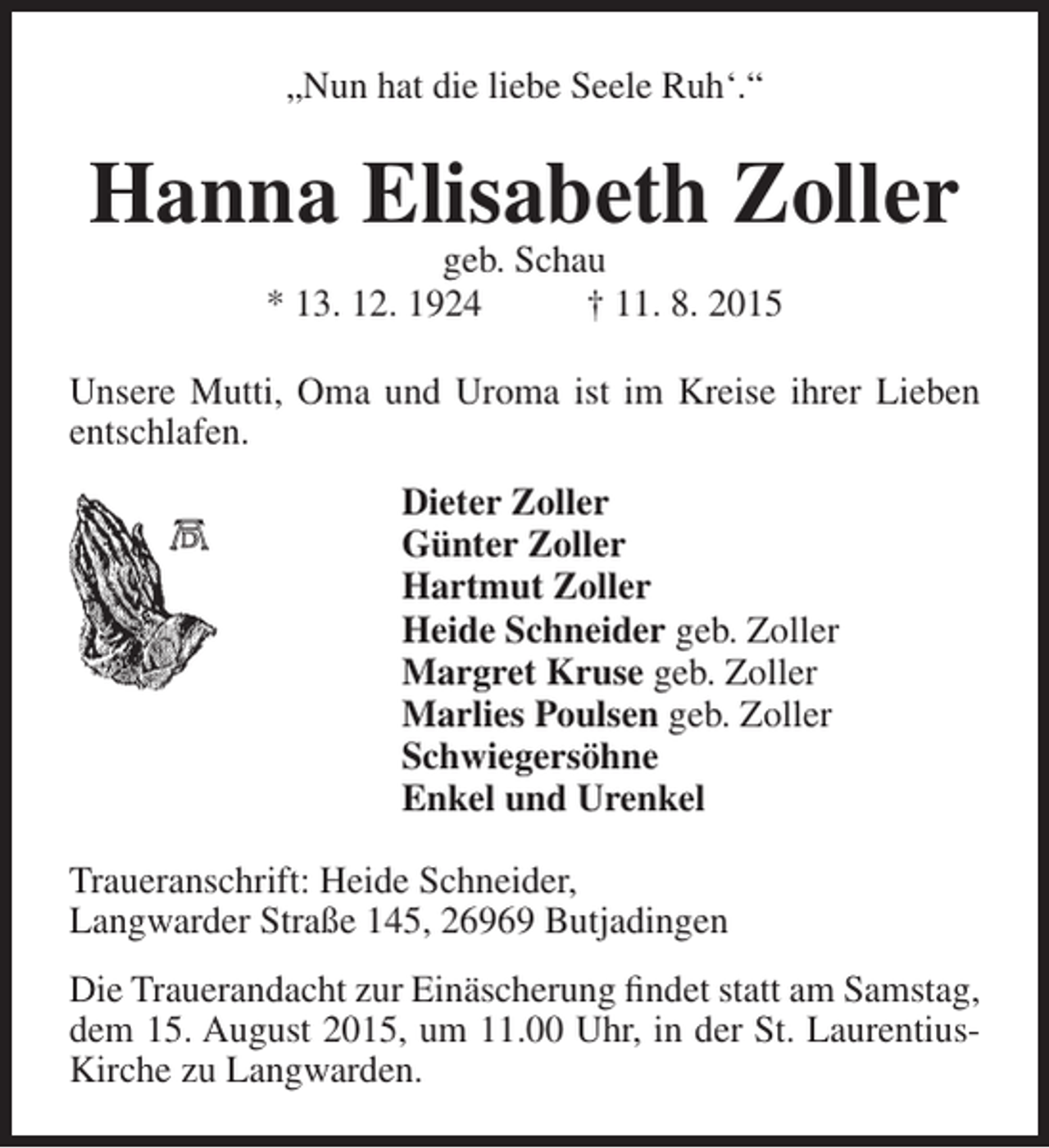 <p>„Nun hat die liebe Seele Ruh‘.“</p><p>Hanna Elisabeth Zoller<br />geb. Schau<br />* 13. 12. 1924<br />† 11. 8. 2015</p><p>Unsere Mutti, Oma und Uroma ist im Kreise ihrer Lieben<br />entschlafen.<br />Dieter Zoller<br />Günter Zoller<br />Hartmut Zoller<br />Heide Schneider geb. Zoller<br />Margret Kruse geb. Zoller<br />Marlies Poulsen geb. Zoller<br />Schwiegersöhne<br />Enkel und Urenkel<br />Traueranschrift: Heide Schneider,<br />Langwarder Straße 145, 26969 Butjadingen<br />Die Trauerandacht zur Einäscherung findet statt am Samstag,<br />dem 15. August 2015, um 11.00 Uhr, in der St. LaurentiusKirche zu Langwarden.</p>