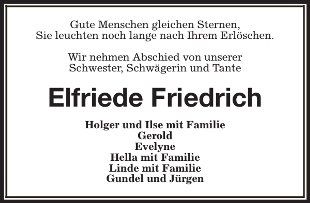 <p>Gute Menschen gleichen Sternen,<br />Sie leuchten noch lange nach Ihrem Erlöschen.<br />Wir nehmen Abschied von unserer<br />Schwester, Schwägerin und Tante</p><p>Elfriede Friedrich<br />Holger und Ilse mit Familie<br />Gerold<br />Evelyne<br />Hella mit Familie<br />Linde mit Familie<br />Gundel und Jürgen</p>