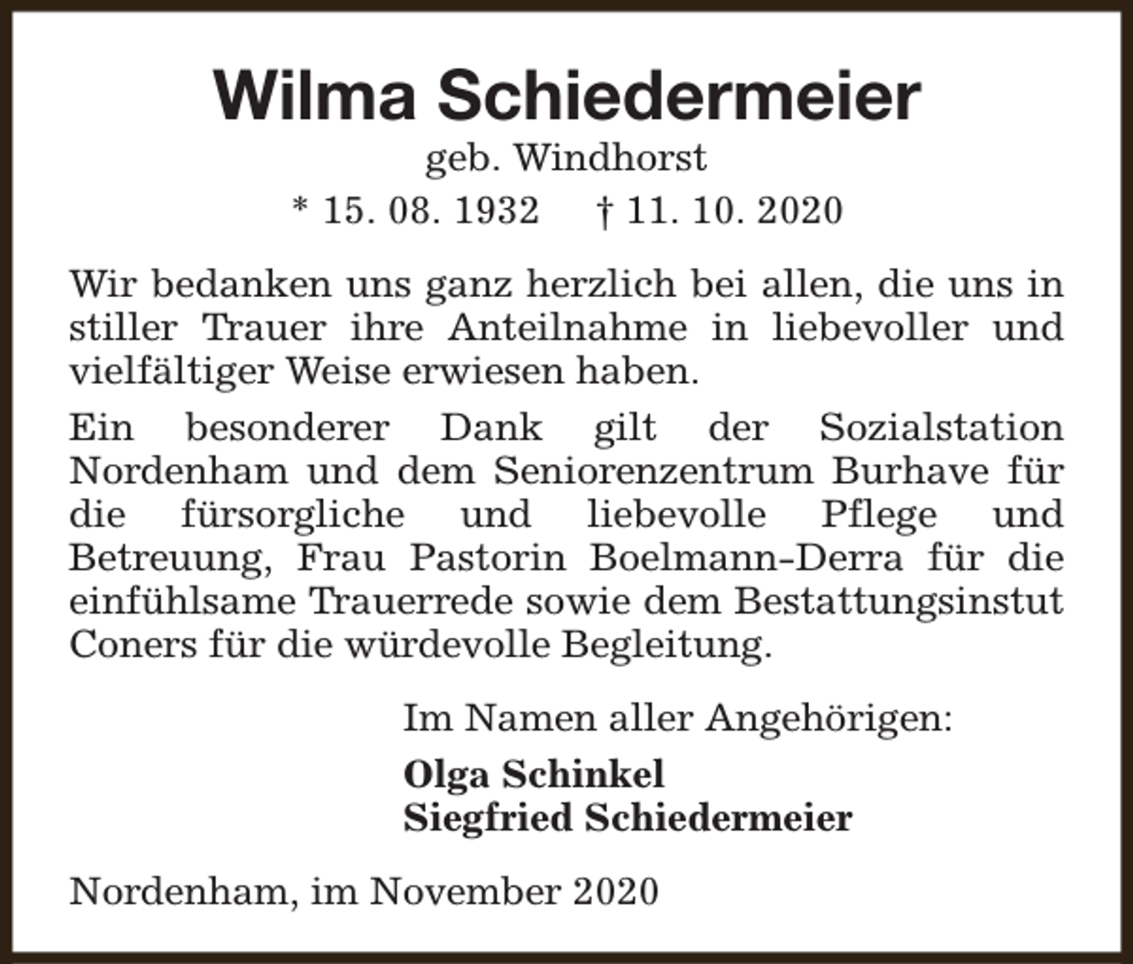 <p>Wilma Schiedermeier<br />geb. Windhorst<br />* 15. 08. 1932 † 11. 10. 2020</p><p>Wir bedanken uns ganz herzlich bei allen, die uns in<br />stiller Trauer ihre Anteilnahme in liebevoller und<br />vielfältiger Weise erwiesen haben.<br />Ein besonderer Dank gilt der Sozialstation<br />Nordenham und dem Seniorenzentrum Burhave für<br />die fürsorgliche und liebevolle Pflege und<br />Betreuung, Frau Pastorin Boelmann-Derra für die<br />einfühlsame Trauerrede sowie dem Bestattungsinstut<br />Coners für die würdevolle Begleitung.<br />Im Namen aller Angehörigen:<br />Olga Schinkel<br />Siegfried Schiedermeier<br />Nordenham, im November 2020</p>