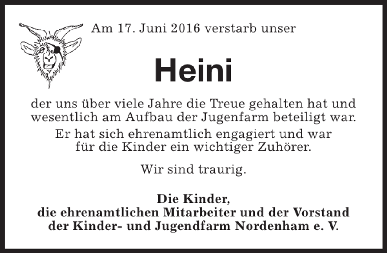 <p>Am 17. Juni 2016 verstarb unser</p><p>Heini<br />der uns über viele Jahre die Treue gehalten hat und<br />wesentlich am Aufbau der Jugenfarm beteiligt war.<br />Er hat sich ehrenamtlich engagiert und war<br />für die Kinder ein wichtiger Zuhörer.<br />Wir sind traurig.<br />Die Kinder,<br />die ehrenamtlichen Mitarbeiter und der Vorstand<br />der Kinder- und Jugendfarm Nordenham e. V.</p>