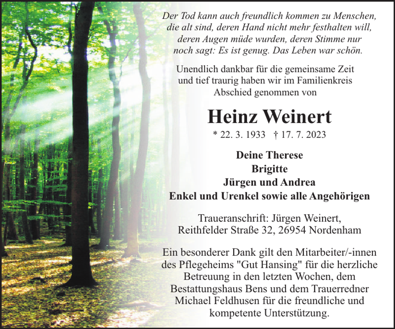 <p>Der Tod kann auch freundlich kommen zu Menschen,<br />die alt sind, deren Hand nicht mehr festhalten will,<br />deren Augen müde wurden, deren Stimme nur<br />noch sagt: Es ist genug. Das Leben war schön.<br />Unendlich dankbar für die gemeinsame Zeit<br />und tief traurig haben wir im Familienkreis<br />Abschied genommen von</p><p>Heinz Weinert<br />* 22. 3. 1933 † 17. 7. 2023</p><p>Deine Therese<br />Brigitte<br />Jürgen und Andrea<br />Enkel und Urenkel sowie alle Angehörigen<br />Traueranschrift: Jürgen Weinert,<br />Reithfelder Straße 32, 26954 Nordenham<br />Ein besonderer Dank gilt den Mitarbeiter/-innen<br />des Pflegeheims "Gut Hansing" für die herzliche<br />Betreuung in den letzten Wochen, dem<br />Bestattungshaus Bens und dem Trauerredner<br />Michael Feldhusen für die freundliche und<br />kompetente Unterstützung.</p>