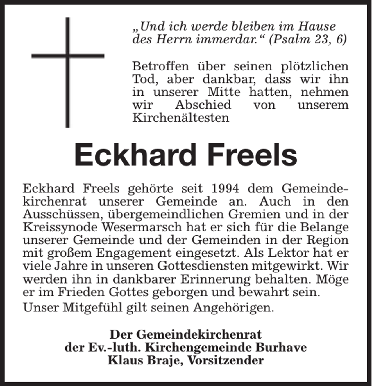 <p>„Und ich werde bleiben im Hause<br />des Herrn immerdar.“ (Psalm 23, 6)<br />Betroffen über seinen plötzlichen<br />Tod, aber dankbar, dass wir ihn<br />in unserer Mitte hatten, nehmen<br />wir<br />Abschied<br />von<br />unserem<br />Kirchenältesten</p><p>Eckhard Freels<br />Eckhard Freels gehörte seit 1994 dem Gemeindekirchenrat unserer Gemeinde an. Auch in den<br />Ausschüssen, übergemeindlichen Gremien und in der<br />Kreissynode Wesermarsch hat er sich für die Belange<br />unserer Gemeinde und der Gemeinden in der Region<br />mit großem Engagement eingesetzt. Als Lektor hat er<br />viele Jahre in unseren Gottesdiensten mitgewirkt. Wir<br />werden ihn in dankbarer Erinnerung behalten. Möge<br />er im Frieden Gottes geborgen und bewahrt sein.<br />Unser Mitgefühl gilt seinen Angehörigen.<br />Der Gemeindekirchenrat<br />der Ev.-luth. Kirchengemeinde Burhave<br />Klaus Braje, Vorsitzender</p>