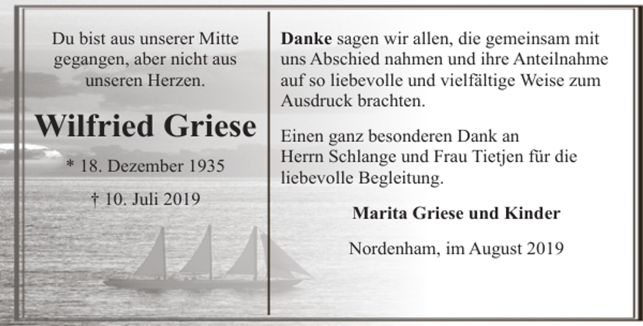 <p>Du bist aus unserer Mitte<br />gegangen, aber nicht aus<br />unseren Herzen.</p><p>Wilfried Griese<br />* 18. Dezember 1935<br />† 10. Juli 2019</p><p>Danke sagen wir allen, die gemeinsam mit<br />uns Abschied nahmen und ihre Anteilnahme<br />auf so liebevolle und vielfältige Weise zum<br />Ausdruck brachten.<br />Einen ganz besonderen Dank an<br />Herrn Schlange und Frau Tietjen für die<br />liebevolle Begleitung.<br />Marita Griese und Kinder<br />Nordenham, im August 2019</p>