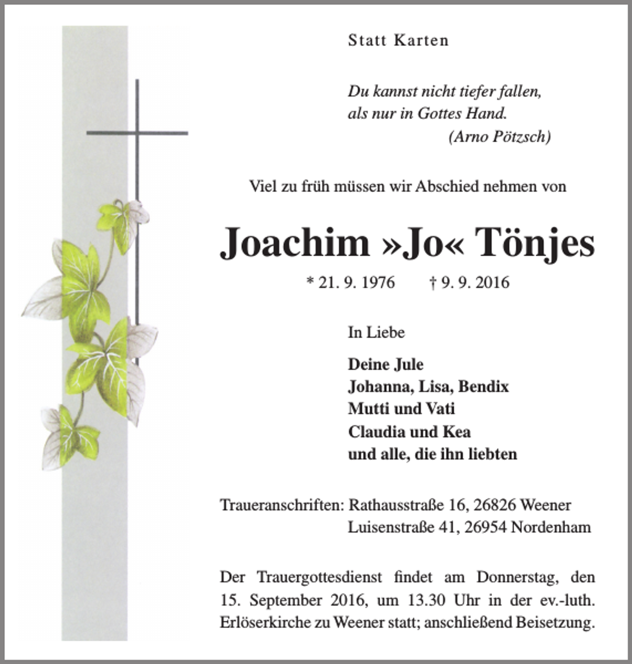 <p>S tatt K a rt e n<br />Du kannst nicht tiefer fallen,<br />als nur in Gottes Hand.<br />(Arno Pötzsch)<br />Viel zu früh müssen wir Abschied nehmen von</p><p>Joachim »Jo« Tönjes<br />* 21. 9. 1976</p><p>† 9. 9. 2016</p><p>In Liebe<br />Deine Jule<br />Johanna, Lisa, Bendix<br />Mutti und Vati<br />Claudia und Kea<br />und alle, die ihn liebten<br />Traueranschriften: Rathausstraße 16, 26826 Weener<br />Luisenstraße 41, 26954 Nordenham<br />Der Trauergottesdienst findet am Donnerstag, den<br />15. September 2016, um 13.30 Uhr in der ev.-luth.<br />Erlöserkirche zu Weener statt; anschließend Beisetzung.</p>