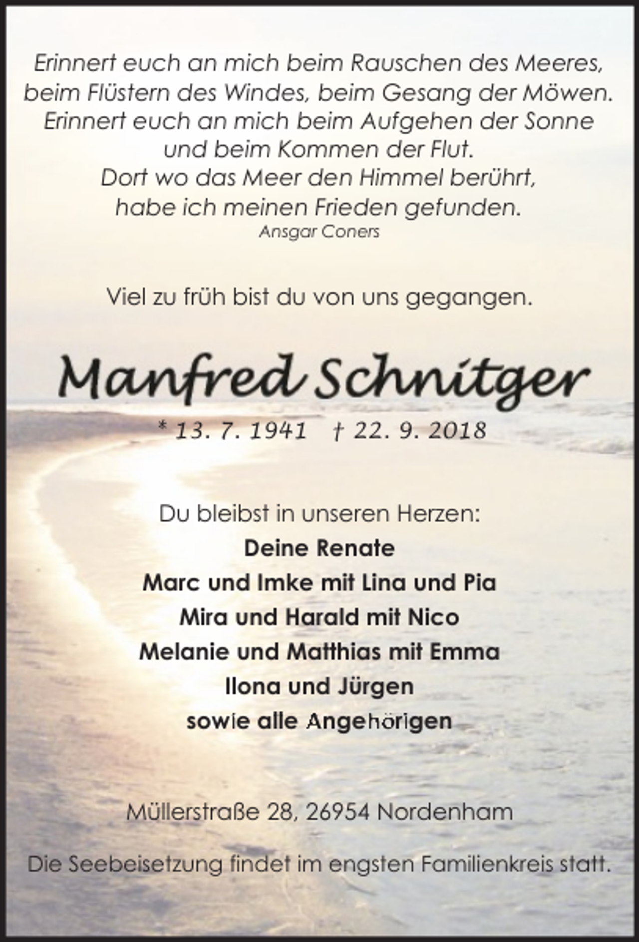 <p>Erinnert euch an mich beim Rauschen des Meeres,<br />beim Flüstern des Windes, beim Gesang der Möwen.<br />Erinnert euch an mich beim Aufgehen der Sonne<br />und beim Kommen der Flut.<br />Dort wo das Meer den Himmel berührt,<br />habe ich meinen Frieden gefunden.<br />Ansgar Coners</p><p>Viel zu früh bist du von uns gegangen.</p><p>* 13. 7. 1941</p><p>† 22. 9. 2018</p><p>Du bleibst in unseren Herzen:<br />Deine Renate<br />Marc und Imke mit Lina und Pia<br />Mira und Harald mit Nico<br />Melanie und Matthias mit Emma<br />Ilona und Jürgen<br />höriigen<br />sowiie allle Angeh</p><p>Müllerstraße 28, 26954 Nordenham<br />Die Seebeisetzung findet im engsten Familienkreis statt.</p>