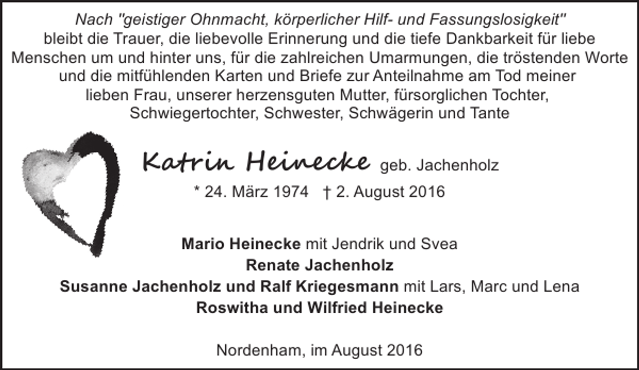 <p>Nach "geistiger Ohnmacht, körperlicher Hilf- und Fassungslosigkeit"<br />bleibt die Trauer, die liebevolle Erinnerung und die tiefe Dankbarkeit für liebe<br />Menschen um und hinter uns, für die zahlreichen Umarmungen, die tröstenden Worte<br />und die mitfühlenden Karten und Briefe zur Anteilnahme am Tod meiner<br />lieben Frau, unserer herzensguten Mutter, fürsorglichen Tochter,<br />Schwiegertochter, Schwester, Schwägerin und Tante</p><p>Ka���� H���e���</p><p>geb. Jachenholz</p><p>* 24. März 1974 † 2. August 2016<br />Mario Heinecke mit Jendrik und Svea<br />Renate Jachenholz<br />Susanne Jachenholz und Ralf Kriegesmann mit Lars, Marc und Lena<br />Roswitha und Wilfried Heinecke<br />Nordenham, im August 2016</p>