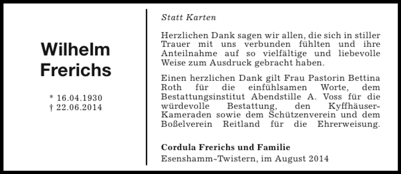 <p>Statt Karten</p><p>Wilhelm<br />Frerichs<br />* 16.04.1930<br />† 22.06.2014</p><p>Herzlichen Dank sagen wir allen, die sich in stiller<br />Trauer mit uns verbunden fühlten und ihre<br />Anteilnahme auf so vielfältige und liebevolle<br />Weise zum Ausdruck gebracht haben.<br />Einen herzlichen Dank gilt Frau Pastorin Bettina<br />Roth für die einfühlsamen Worte, dem<br />Bestattungsinstitut Abendstille A. Voss für die<br />würdevolle<br />Bestattung,<br />den<br />KyffhäuserKameraden sowie dem Schützenverein und dem<br />Boßelverein Reitland für die Ehrerweisung.<br />Cordula Frerichs und Familie<br />Esenshamm-Twistern, im August 2014</p>