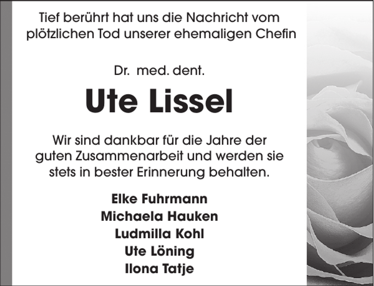 <p>Tief berührt hat uns die Nachricht vom<br />plötzlichen Tod unserer ehemaligen Chefin<br />Dr. med. dent.</p><p>Ute Lissel<br />Wir sind dankbar für die Jahre der<br />guten Zusammenarbeit und werden sie<br />stets in bester Erinnerung behalten.<br />Elke Fuhrmann<br />Michaela Hauken<br />Ludmilla Kohl<br />Ute Löning<br />Ilona Tatje</p>