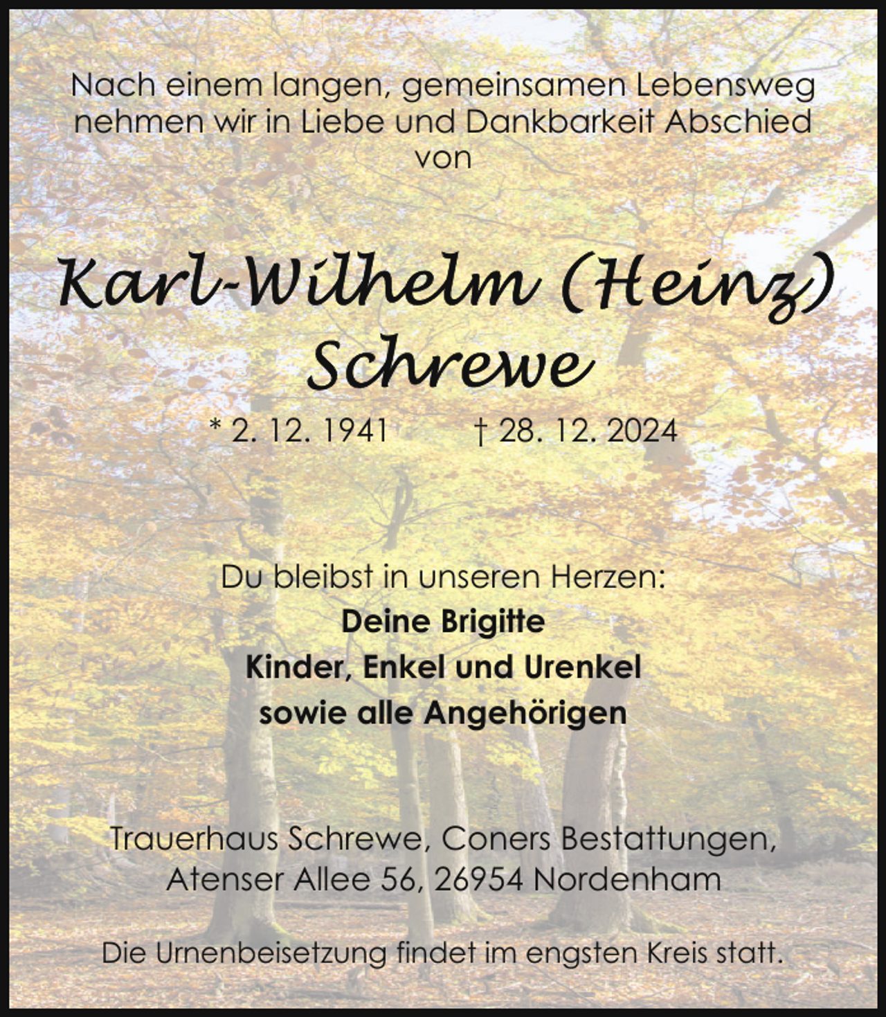 <p>Nach einem langen, gemeinsamen Lebensweg<br />nehmen wir in Liebe und Dankbarkeit Abschied<br />von</p>
<p>* 2. 12. 1941</p>
<p>† 28. 12. 2024</p>
<p>Du bleibst in unseren Herzen:<br />Deine Brigitte<br />Kinder, Enkel und Urenkel<br />sowie alle Angehörigen</p>
<p>Trauerhaus Schrewe, Coners Bestattungen,<br />Atenser Allee 56, 26954 Nordenham<br />Die Urnenbeisetzung findet im engsten Kreis statt.</p>