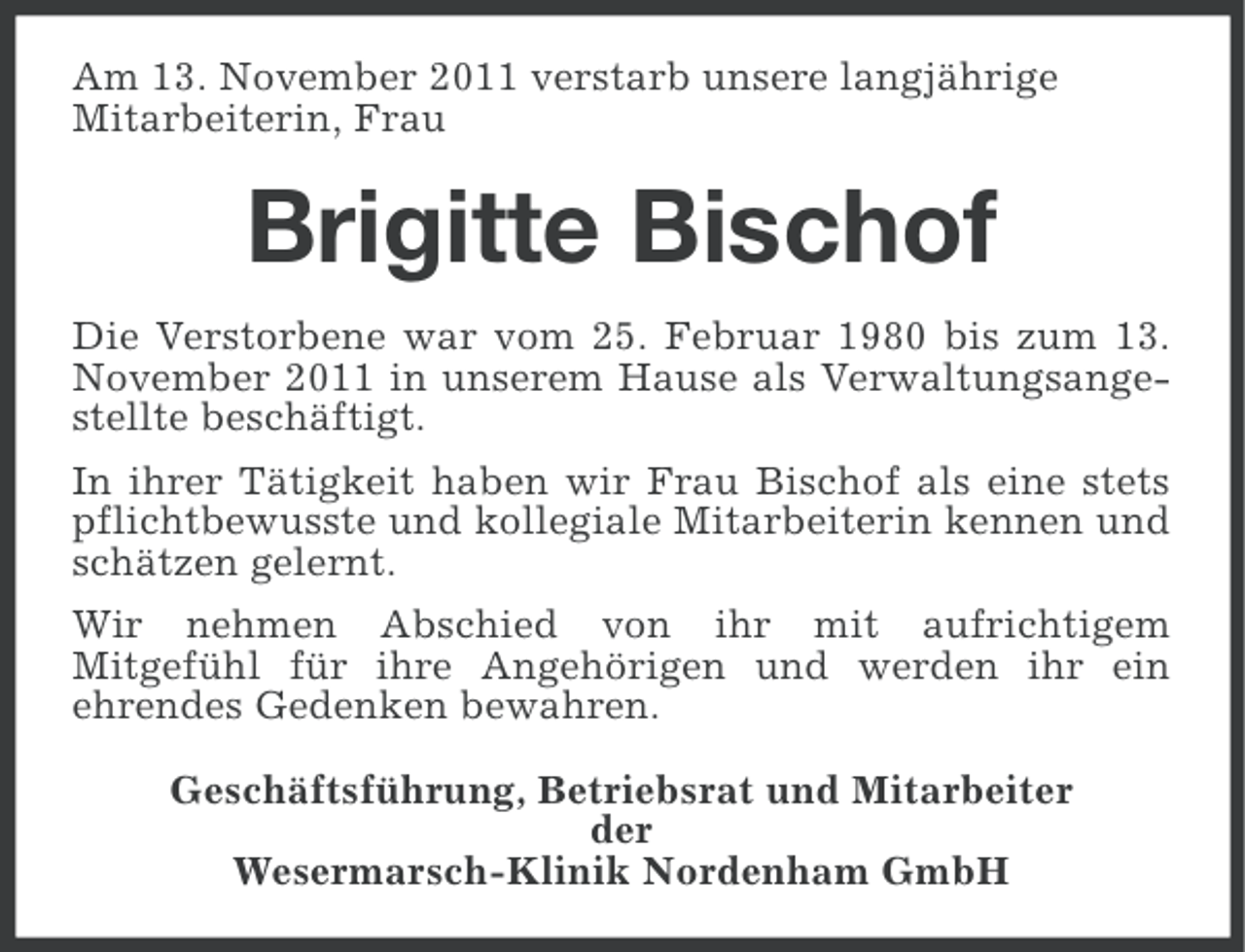 <p>Am 13. November 2011 verstarb unsere langjährige<br />Mitarbeiterin, Frau</p><p>Brigitte Bischof<br />Die Verstorbene war vom 25. Februar 1980 bis zum 13.<br />November 2011 in unserem Hause als Verwaltungsangestellte beschäftigt.<br />In ihrer Tätigkeit haben wir Frau Bischof als eine stets<br />pflichtbewusste und kollegiale Mitarbeiterin kennen und<br />schätzen gelernt.<br />Wir nehmen Abschied von ihr mit aufrichtigem<br />Mitgefühl für ihre Angehörigen und werden ihr ein<br />ehrendes Gedenken bewahren.<br />Geschäftsführung, Betriebsrat und Mitarbeiter<br />der<br />Wesermarsch-Klinik Nordenham GmbH</p>
