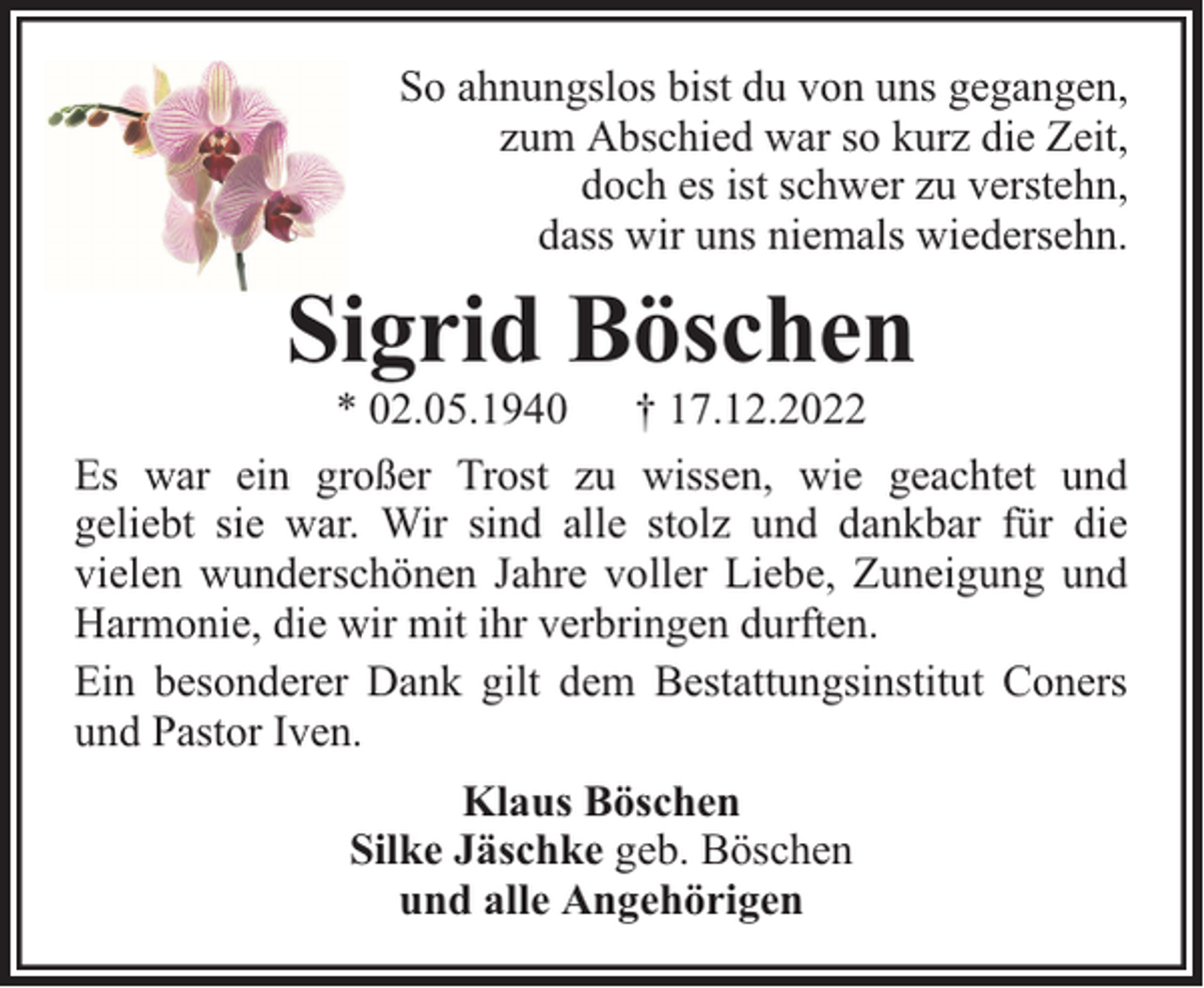 <p>So ahnungslos bist du von uns gegangen,<br />zum Abschied war so kurz die Zeit,<br />doch es ist schwer zu verstehn,<br />dass wir uns niemals wiedersehn.</p><p>Sigrid Böschen</p><p>* 02.05.1940 † 17.12.2022<br />Es war ein großer Trost zu wissen, wie geachtet und<br />geliebt sie war. Wir sind alle stolz und dankbar für die<br />vielen wunderschönen Jahre voller Liebe, Zuneigung und<br />Harmonie, die wir mit ihr verbringen durften.<br />Ein besonderer Dank gilt dem Bestattungsinstitut Coners<br />und Pastor Iven.<br />Klaus Böschen<br />Silke Jäschke geb. Böschen<br />und alle Angehörigen</p>