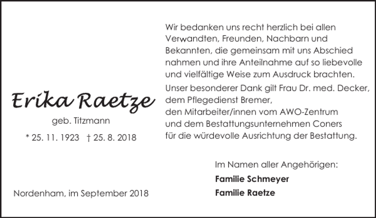 <p>Wir bedanken uns recht herzlich bei allen<br />Verw<br />r andten, Freunden, Nachbarn und<br />Bekannten, die gemeinsam mit uns Abschied<br />nahmen und ihre Anteilnahme auf so liebevolle<br />und vielfältige Weise zum Ausdruck brachten.</p><p>geb. Titzmann<br />* 25. 11. 1923 † 25. 8. 2018</p><p>Unser besonderer Dank gilt Frau Dr. med. Decker,<br />dem Pflegedienst Bremer,<br />den Mitarbeiter/innen vom AWO-Zentrum<br />und dem Bestattungsunternehmen Coners<br />für die würdevolle Ausrichtung der Bestattung.<br />Im Namen aller Angehörigen:<br />Familie Schmeyer</p><p>Nordenham, im September 2018</p><p>Familie Raetze</p>