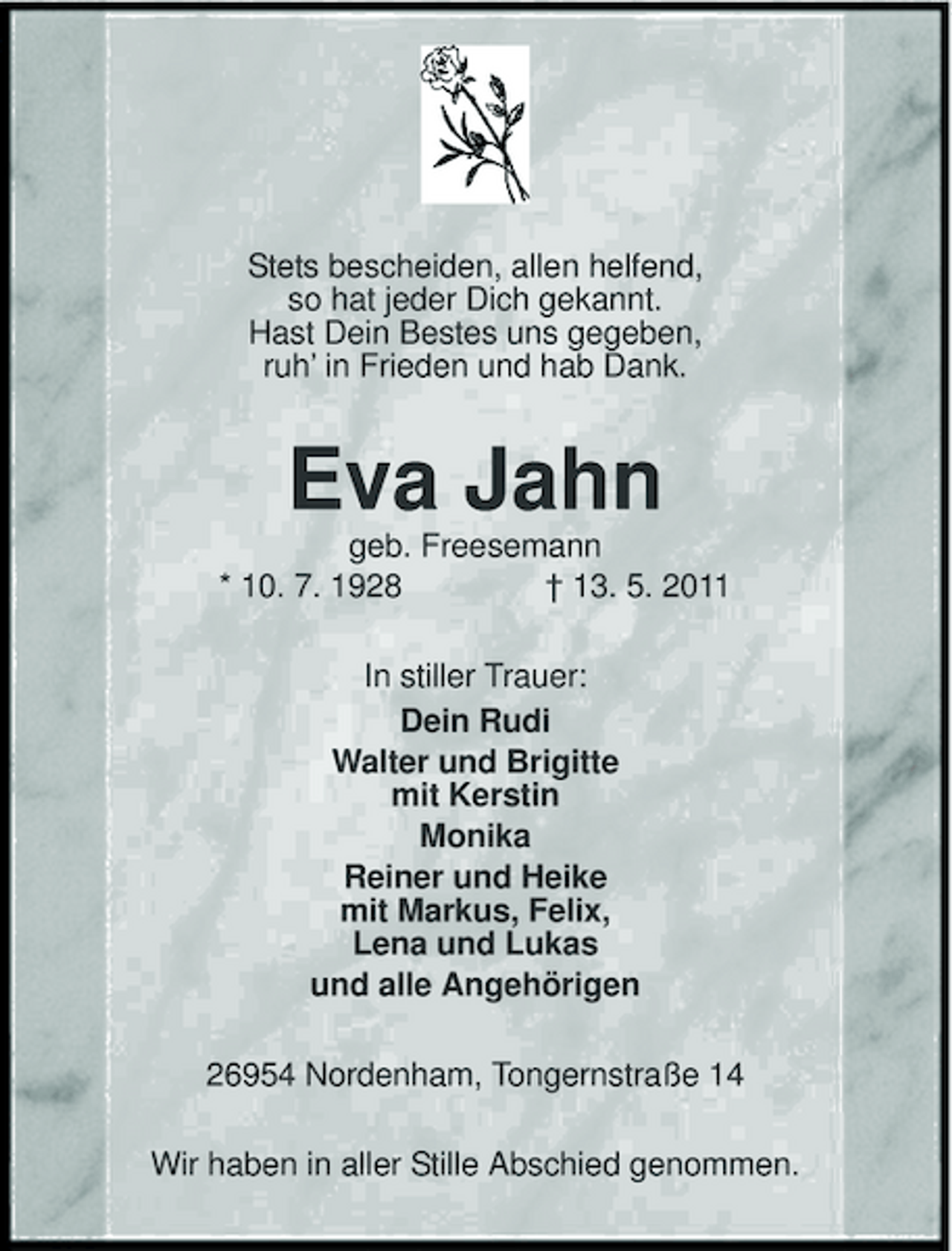 <p>Stets bescheiden, allen helfend, so hat jeder Dich gekannt. Hast Dein Bestes uns gegeben, ruh’ in Frieden und hab Dank.</p><p>Eva Jahn<br />geb. Freesemann * 10. 7. 1928 † 13. 5. 2011 In stiller Trauer: Dein Rudi Walter und Brigitte mit Kerstin Monika Reiner und Heike mit Markus, Felix, Lena und Lukas und alle Angehörigen 26954 Nordenham, Tongernstraße 14 Wir haben in aller Stille Abschied genommen.</p>