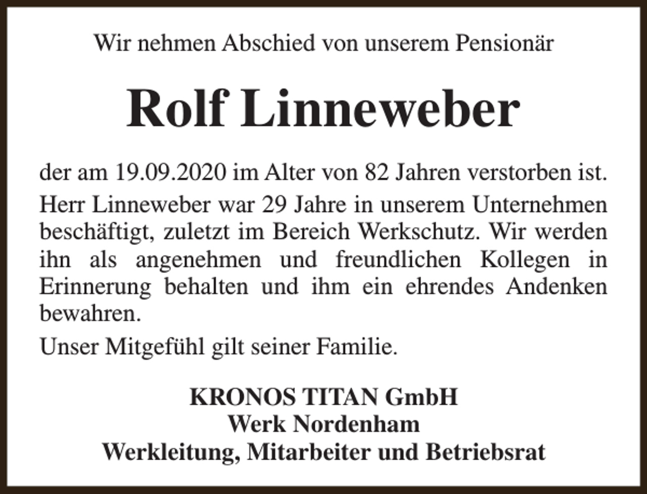 <p>Wir nehmen Abschied von unserem Pensionär</p><p>Rolf Linneweber<br />der am 19.09.2020 im Alter von 82 Jahren verstorben ist.<br />Herr Linneweber war 29 Jahre in unserem Unternehmen<br />beschäftigt, zuletzt im Bereich Werkschutz. Wir werden<br />ihn als angenehmen und freundlichen Kollegen in<br />Erinnerung behalten und ihm ein ehrendes Andenken<br />bewahren.<br />Unser Mitgefühl gilt seiner Familie.<br />KRONOS TITAN GmbH<br />Werk Nordenham<br />Werkleitung, Mitarbeiter und Betriebsrat</p>