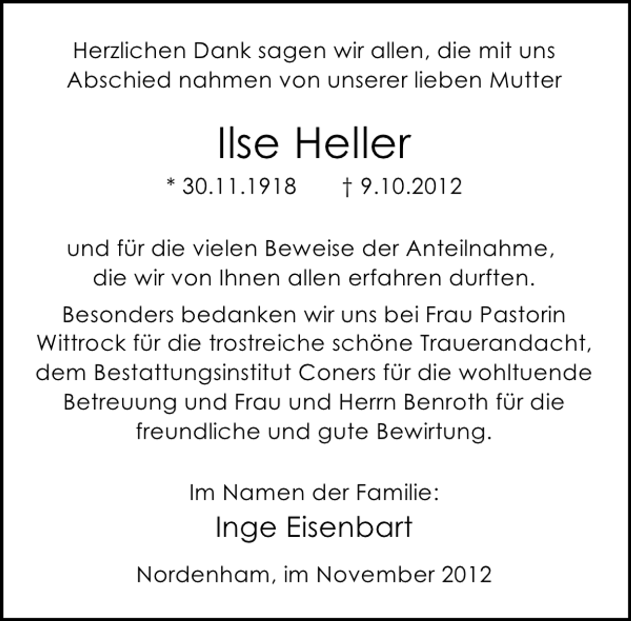 <p>Herzlichen Dank sagen wir allen, die mit uns<br />Abschied nahmen von unserer lieben Mutter</p><p>Ilse Heller</p><p>* 30.11.1918</p><p>† 9.10.2012</p><p>und für die vielen Beweise der Anteilnahme,<br />die wir von Ihnen allen erfahren durften.<br />Besonders bedanken wir uns bei Frau Pastorin<br />Wittrock für die trostreiche schöne Trauerandacht,<br />dem Bestattungsinstitut Coners für die wohltuende<br />Betreuung und Frau und Herrn Benroth für die<br />freundliche und gute Bewirtung.<br />Im Namen der Familie:</p><p>Inge Eisenbart<br />Nordenham, im November 2012</p>