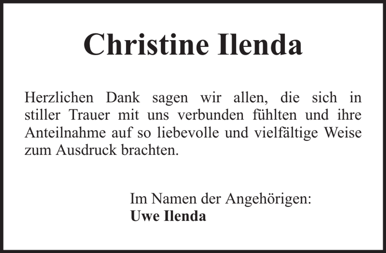 <p>Christine Ilenda<br />Herzlichen Dank sagen wir allen, die sich in<br />stiller Trauer mit uns verbunden fühlten und ihre<br />Anteilnahme auf so liebevolle und vielfältige Weise<br />zum Ausdruck brachten.<br />Im Namen der Angehörigen:<br />Uwe Ilenda</p>