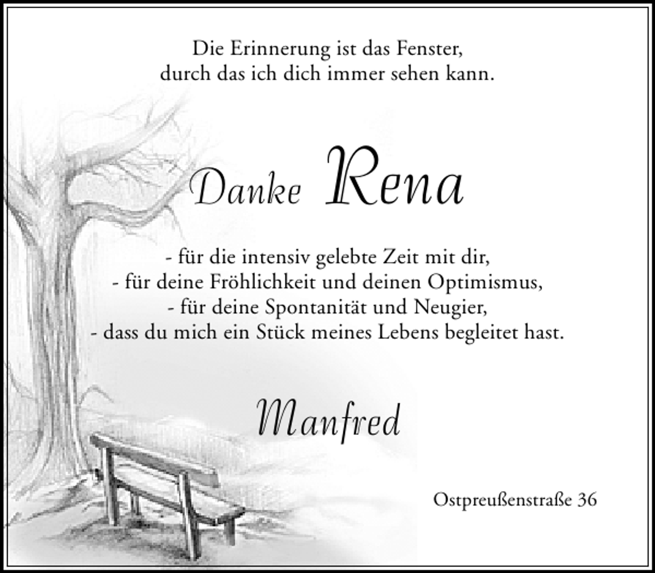 <p>Die Erinnerung ist das Fenster,<br />durch das ich dich immer sehen kann.</p><p>Danke</p><p>Rena</p><p>- für die intensiv gelebte Zeit mit dir,<br />- für deine Fröhlichkeit und deinen Optimismus,<br />- für deine Spontanität und Neugier,<br />- dass du mich ein Stück meines Lebens begleitet hast.</p><p>Manfred<br />Ostpreußenstraße 36</p>