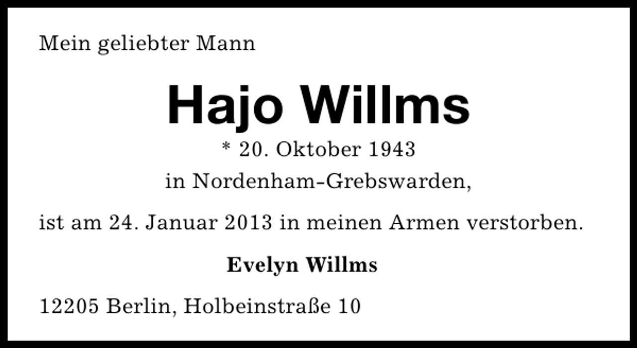 <p>Mein geliebter Mann</p><p>Hajo Willms</p><p>* 20. Oktober 1943<br />in Nordenham-Grebswarden,<br />ist am 24. Januar 2013 in meinen Armen verstorben.<br />Evelyn Willms<br />12205 Berlin, Holbeinstraße 10</p>