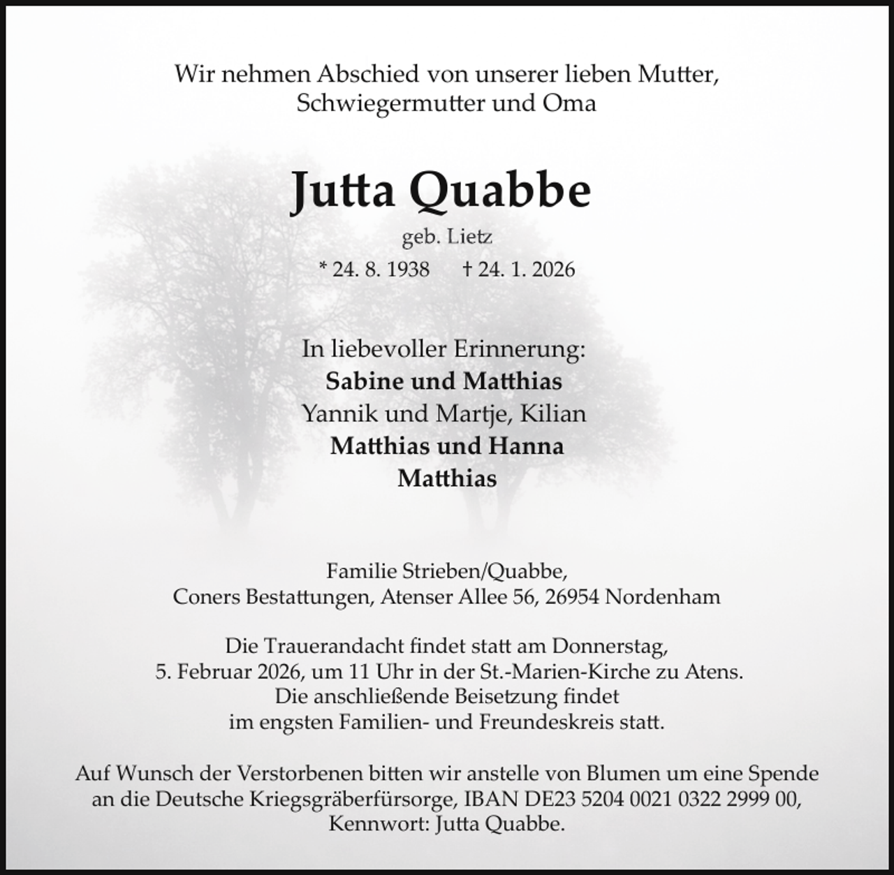 <p>Wir nehmen Abschied von unserer lieben Mutter,<br />Schwiegermutter und Oma</p>
<p>Jutta Quabbe<br />geb. Lietz</p>
<p>* 24. 8. 1938</p>
<p>† 24. 1. 2026</p>
<p>In liebevoller Erinnerung:<br />Sabine und Matthias<br />Yannik und Martje, Kilian<br />Matthias und Hanna<br />Matthias<br />Familie Strieben/Quabbe,<br />Coners Bestattungen, Atenser Allee 56, 26954 Nordenham<br />Die Trauerandacht ﬁndet statt am Donnerstag,<br />5. Februar 2026, um 11 Uhr in der St.­Marien­Kirche zu Atens.<br />Die anschließende Beise ung ﬁndet<br />im engsten Familien­ und Freundeskreis statt<span>.</span></p>
<p>Auf Wunsch der Verstorbenen bitten wir anstelle von Blumen um eine Spende<br />an die Deutsche Kriegsgräberfürsorge, IBAN DE23 5204 0021 032999 00,<br />Kennwort: Jutta Quabbe.</p>